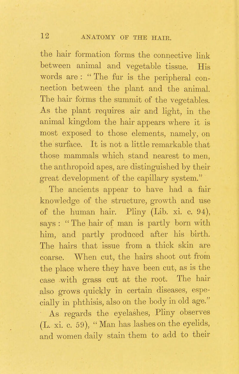 the hair formation forms the connective link between animal and vegetable tissue. His words are : The fur is the peripheral con- nection between the plant and the animal. The hair forms the summit of the vegetables. As the plant requires air and light, in the animal kingdom the hair appears where it is most exposed to those elements, namely, on the surface. It is not a little remarkable that those mammals which stand nearest to men, the anthropoid apes, are distinguished by their great development of the capillary system. The ancients appear to have had a fair knowledge of the structure, growth and use of the human hair. Pliny (Lib. xi. c. 94), says : The hair of man is partly born with him, and partly produced after his birth. The hairs that issue from a thick skin are coarse. When cut, the hairs shoot out from the place where they have been cut, as is the case with grass cut at the root. The hair also grows quickly in certain diseases, espe- cially in phthisis, also on the body in old age. As regards the eyelashes, Pliny observes (L. xi. c. 59), Man has lashes on the eyelids, and women daily stain them to add to their