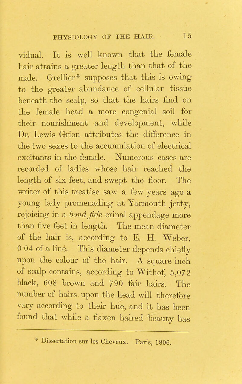 vidual. It is well known that the female hair attains a greater length than that of the male. Grellier* supposes that this is owing to the greater abundance of cellular tissue beneath the scalp, so that the hairs find on the female head a more congenial soil for their nourishment and development, while Dr. Lewis Grion attributes the difference in the two sexes to the accumulation of electrical excitants in the female. Numerous cases are recorded of ladies whose hair reached the length of six feet, and swept the floor. The writer of this treatise saw a few years ago a young lady promenading at Yarmouth jetty, rejoicing in a bond fide crinal appendage more than five feet in length. The mean diameter of the hair is, according to E. H. Weber, 0-04 of a line. This diameter depends chiefly upon the colour of the hair. A square inch of scalp contains, according to Withof, 5,072 black, 608 brown and 790 fair hairs. The number of hairs upon the head will therefore vary according to their hue, and it has been found that while a flaxen haired beauty has Dissertation sur les Cheveux. Paris, 1806.