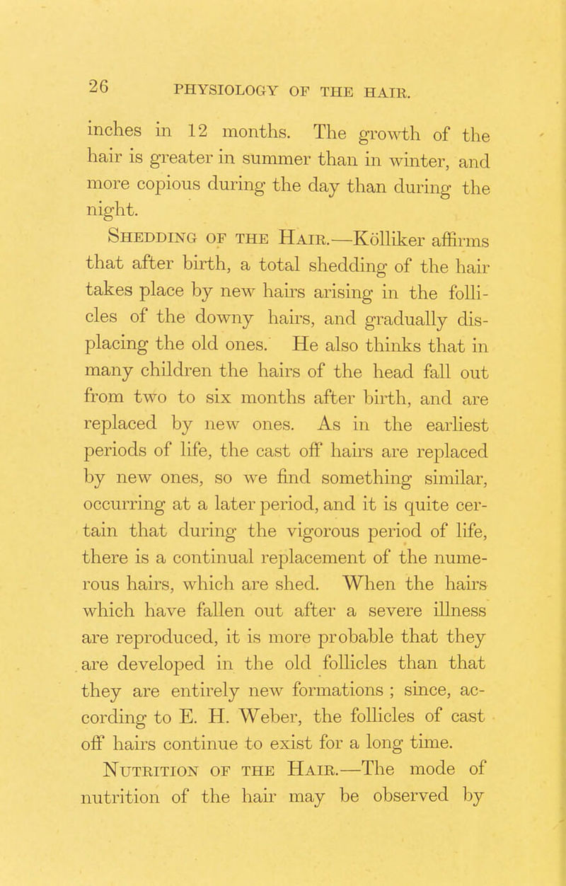 inches in 12 months. The growth of the hair is greater in summer than in winter, and more copious during the day than during the night. Shedding of the Hair.—Kolliker affirms that after birth, a total shedding of the hair takes place by new hairs arising in the folli- cles of the downy hairs, and gradually dis- placing the old ones. He also thinks that in many children the hairs of the head fall out from two to six months after birth, and are replaced by new ones. As in the earliest periods of life, the cast off hairs are replaced by new ones, so we find something similar, occurring at a later period, and it is quite cer- tain that during the vigorous period of life, there is a continual replacement of the nume- rous hairs, which are shed. When the hairs which have fallen out after a severe illness are reproduced, it is more probable that they are developed in the old follicles than that they are entirely new formations ; since, ac- cording to E. H. Weber, the follicles of cast off hairs continue to exist for a long time. Nutrition of the Hair.—The mode of nutrition of the hair may be observed by