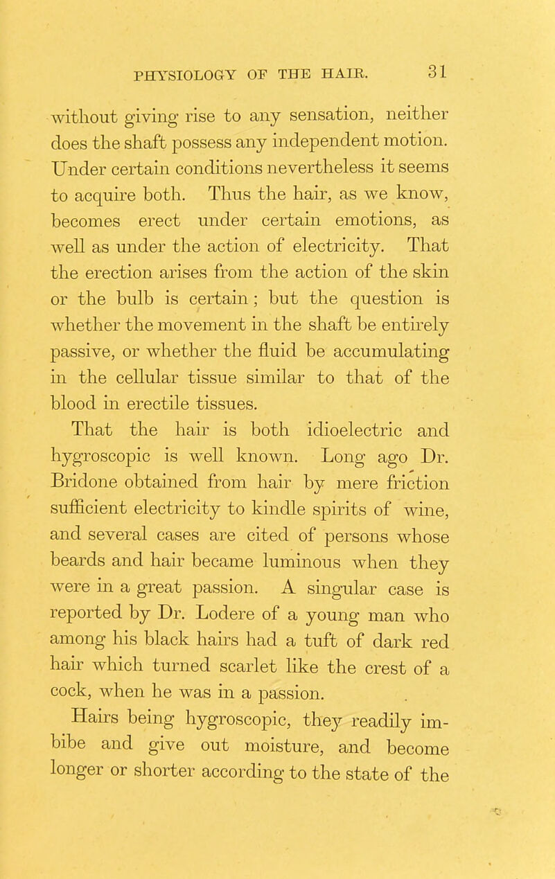 without giving rise to any sensation, neither does the shaft possess any independent motion. Under certain conditions nevertheless it seems to acquire both. Thus the hair, as we know, becomes erect under certain emotions, as well as under the action of electricity. That the erection arises from the action of the skin or the bulb is certain ; but the question is whether the movement in the shaft be entirely passive, or whether the fluid be accumulating in the cellular tissue similar to that of the blood in erectile tissues. That the hair is both idioelectric and hygroscopic is well known. Long ago Dr. Bridone obtained from hair by mere friction sufficient electricity to kindle spirits of wine, and several cases are cited of persons whose beards and hair became luminous when they were in a great passion. A singular case is reported by Dr. Lodere of a young man who among his black hairs had a tuft of dark red hair which turned scarlet like the crest of a cock, when he was in a passion. Hairs being hygroscopic, they readily im- bibe and give out moisture, and become longer or shorter according to the state of the