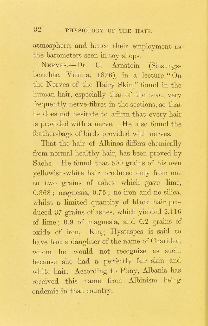 atmosphere, and hence their employment as the barometers seen in toy shops. Nerves.—Dr. C. Arnstein (Sitzungs- berichte. Vienna, 1876), in a lecture On the Nerves of the Hairy Skin, found in the human hair, especially that of the head, very frequently nerve-fibres in the sections, so that he does not hesitate to affirm that every hair is provided with a nerve. He also found the feather-bags of birds provided with nerves. That the hair of Albinos differs chemically from normal healthy hair, has been proved by Sachs. He found that 500 grains of his own yellowish-white hair produced only from one to two grains of ashes which gave lime, 0.368 ; magnesia, 0.75 ; no iron and no silica, whilst a limited quantity of black hair pro- duced 37 grains of ashes, which yielded 2.116 of lime; 0.9 of magnesia, and 0.2 grains of oxide of iron. King Hystaspes is said to have had a daughter of the name of Charidea, whom he would not recognize as such, because she had a perfectly fair skin and white hair. According to Pliny, Albania has received this name from Albinism being endemic in that country.