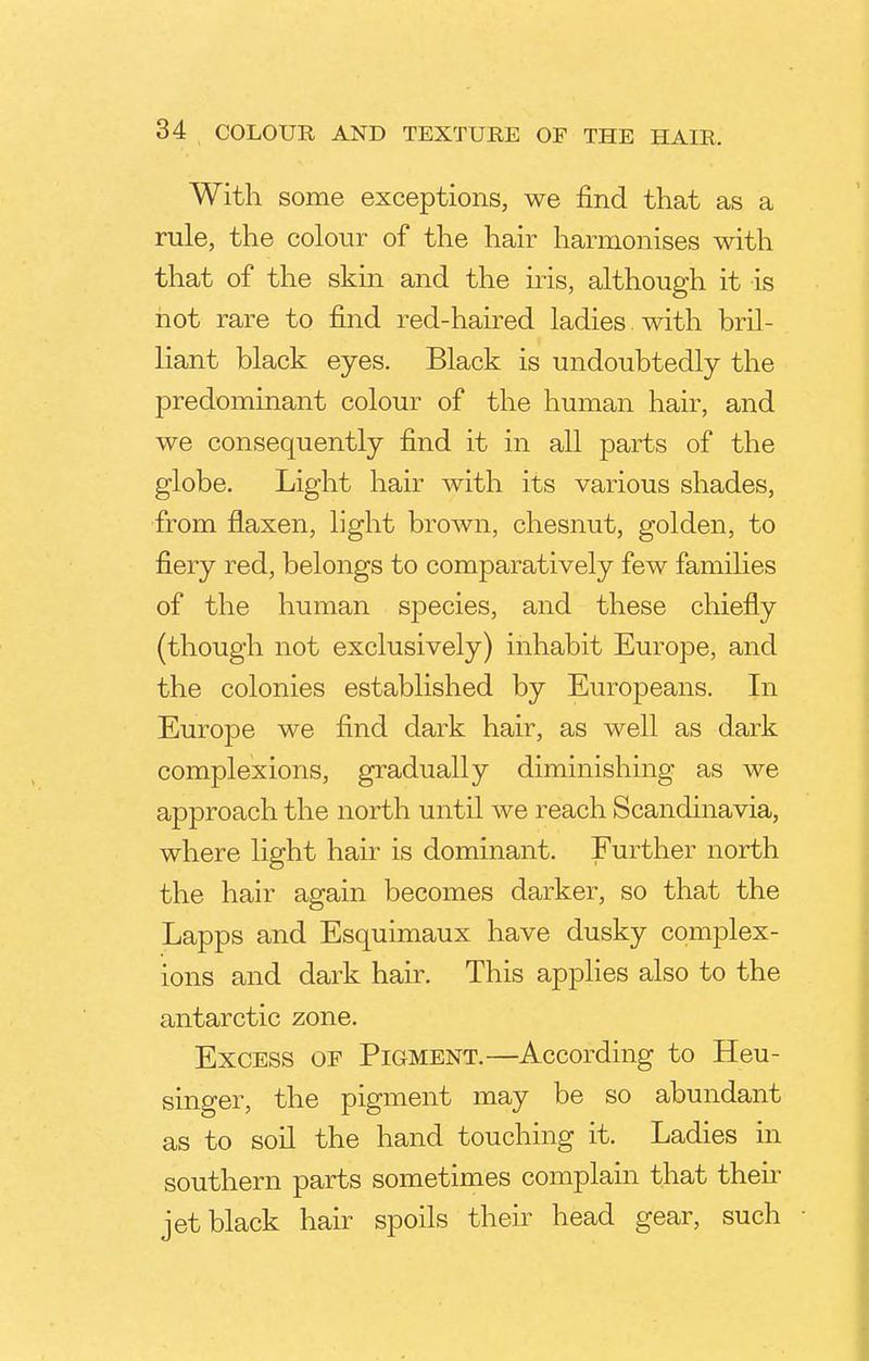 With some exceptions, we find that as a rule, the colour of the hair harmonises with that of the skin and the iris, although it is not rare to find red-haired ladies , with bril- liant black eyes. Black is undoubtedly the predominant colour of the human hair, and we consequently find it in all parts of the globe. Light hair with its various shades, from flaxen, light brown, chesnut, golden, to fiery red, belongs to comparatively few families of the human species, and these chiefly (though not exclusively) inhabit Europe, and the colonies established by Europeans. In Europe we find dark hair, as well as dark complexions, gradually diminishing as we approach the north until we reach Scandinavia, where light hair is dominant. Further north the hair again becomes darker, so that the Lapps and Esquimaux have dusky complex- ions and dark hair. This applies also to the antarctic zone. Excess of Pigment.—According to Heu- singer, the pigment may be so abundant as to soil the hand touching it. Ladies in southern parts sometimes complain that then jet black hair spoils their head gear, such