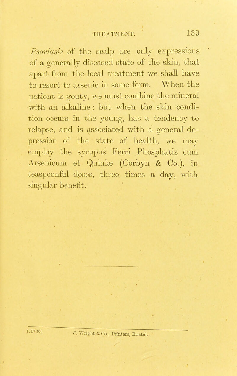 Psoriasis of the scalp are only expressions of a generally diseased state of the skin, that apart from the local treatment we shall have to resort to arsenic in some form. When the patient is gouty, we must combine the mineral with an alkaline ; but when the skin condi- tion occurs in the young, has a tendency to relapse, and is associated with a general de- pression of the state of health, we may employ the syrupus Ferri Phosphatis cum Arsenicum et Quinise (Corbyn & Co.), in teaspoonful doses, three times a day, with singular benefit. 1757.83 J. Wright & Co., Printers, Bristol.