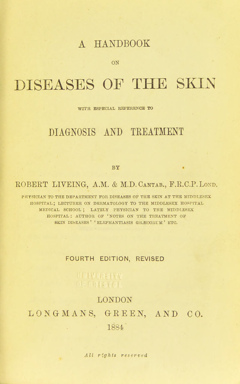 ON DISEASES OP THE SKIN WITH ESPECIAL REPERKNOK TO DIAGNOSIS AND TREATMENT BY • ROBERT LIVEING, A.M. & M.D.Cantab., F.R.C.P.Loxd. PRTSICIAN TO THE DEPARTMENT FOR DISEASES OF THE SKIN AT THE SIIDDI.ESRX hospital; LEOTOTiER ON DERMATOLOGY TO THE MIDDLESEX HOSPITAL MEDICAL SCHOOL ; LATELY PHYSICIAN TO THE MIDDIJISEX hospital: author op 'notes on the treatment OF SKIN diseases' 'elephantiasis GRiECORUM' ETC. FOURTH EDITION, REVISED LONDON LONGMANS, G-EEEN, AND CO. 1884 All rights reset-ved