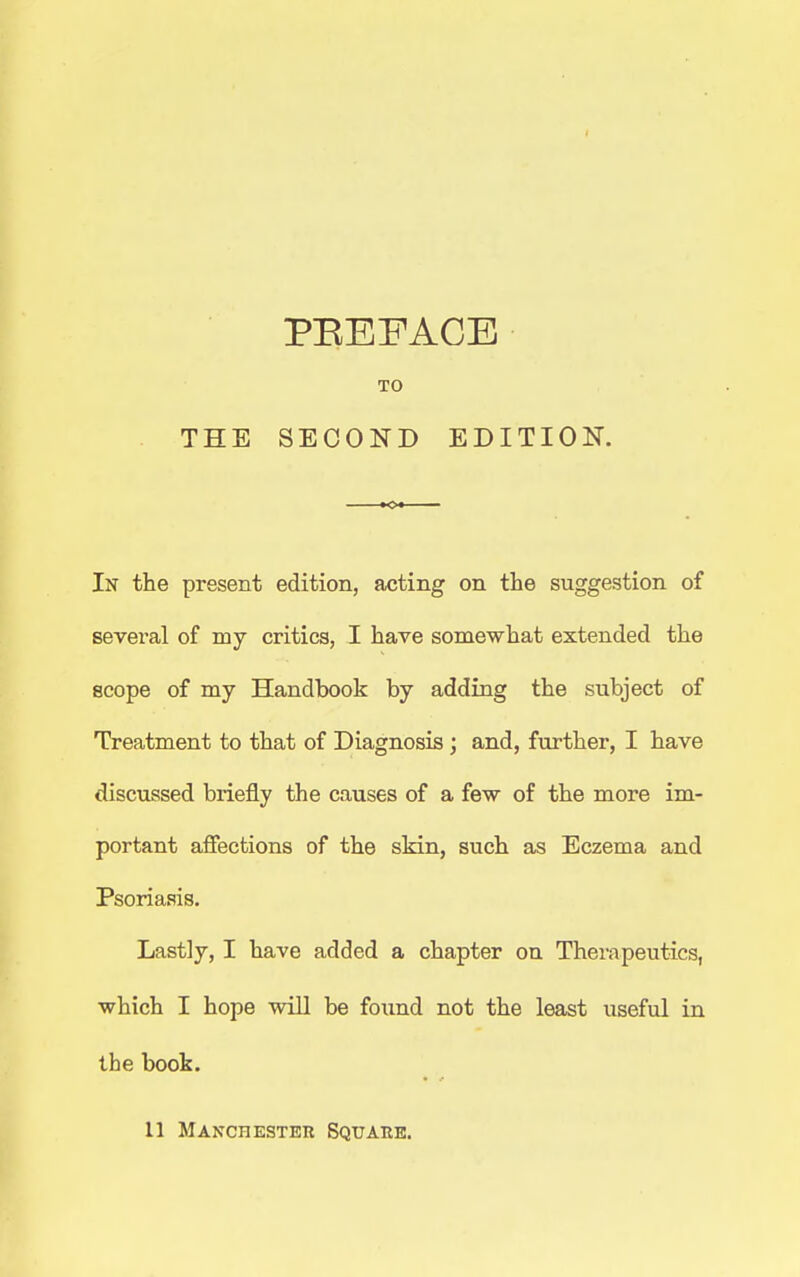 TO THE SECOND EDITION. In the present edition, acting on the suggestion of sevei'al of my critics, I have somewhat extended the scope of my Handbook by adding the subject of Treatment to that of Diagnosis ; and, further, I have discussed briefly the causes of a few of the more im- portant afiections of the skin, such as Eczema and Psoriasis. Lastly, I have added a chapter on Therapeutics, which I hope will be found not the least useful in the book. 11 Manchester Squahe.