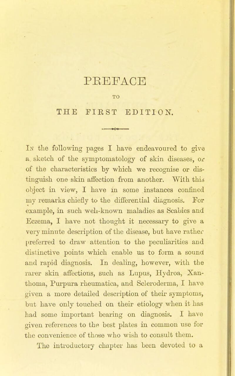 TO THE FIRST EDITION. In tlie following pages I have endeavoured to give a. sketch of the symptomatology of skin diseases, ox- of the characteristics by which we recognise or dis- tinguish one skin affection from another. With thid object in view, I have in some instances confined my remarks chiefly to the differential diagnosis. For example, in such weL-known maladies as Scabies and Eczema, I have not thought it necessary to give a very minute description of the disease, but have rather preferred to draw attention to the peciiliarities and distinctive points which enable us to form a sound and rapid diagnosis. In dealing, however, with the rarer skin affections, such as Lupus, Hydi-oa, Xan- thoma, Pui'iDura rheumatica, and Scleroderma, I have given a more detailed desciiption of their symptoms, but have only touched on their etiology when it has had some important bearing on diagnosis. I have given references to the best plates in common use for the convenience of those who wish to consult them. The introductory chapter has been devoted to a