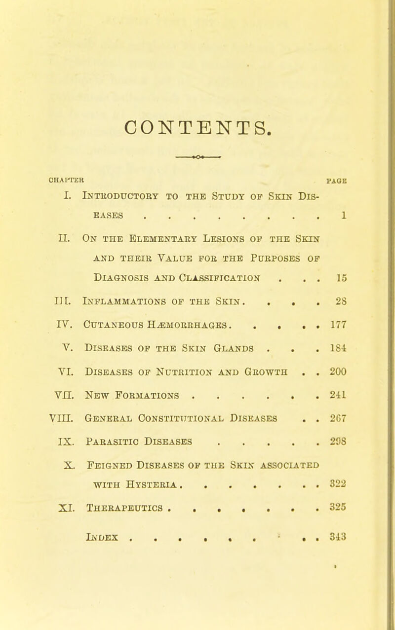 CONTENTS CHAPTER PAGE I. Intboductoey to the Study op Skin Dis- eases 1 n. On the Elementary Lesions ov the Skin AND theie Value foe the Pueposes of Diagnosis and Classification . . . 15 III. Inflammations op the Skin. ... 28 IV, Cutaneous HjEmoerhages 177 V. Diseases of the Skin Glands . . . 184 VI. Diseases op Nuteition and Geowth . . 200 vn. New Formations 2il VIII. Geneeal Constitutional Diseases . . 267 IX. Parasitic Diseases 298 X. Feigned Diseases op the Skin associated with Hysteria 322 XI. Therapeutics 325 II•^DEX 3i3