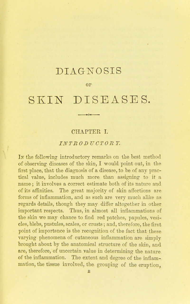 DIAGNOSIS OF SKIN DISEASES. CHAPTER I. INTRO B TJCTOR Y. Ijt the following introductory remarks on tlie best method of observing diseases of the skin, I -would point out, in the first place, that the diagnosis of a disease, to be of any prac- tical value, includes much more than assigning to it a name ; it involves a correct estimate both of its nature and of its affinities. The great majority of skin affections are forms of inflammation, and as such are very much alike as regards details, though they may differ altogether in other important respects. Thus, in almost all inflammations of the skin we may chance to find red patches, papules, vesi- cles, blebs, pustules, scales, or crusts; and, therefore, the first point of importance is the recognition of the fact that these varying phenomena of cutaneous inflammation are simply brought about by the anatomical structure of the slcin, and are, therefore, of uncertain value iu determining the nature of the inflammation. The extent and degree of the inflam- mation, the tissue involved, the grouping of the eruption, a