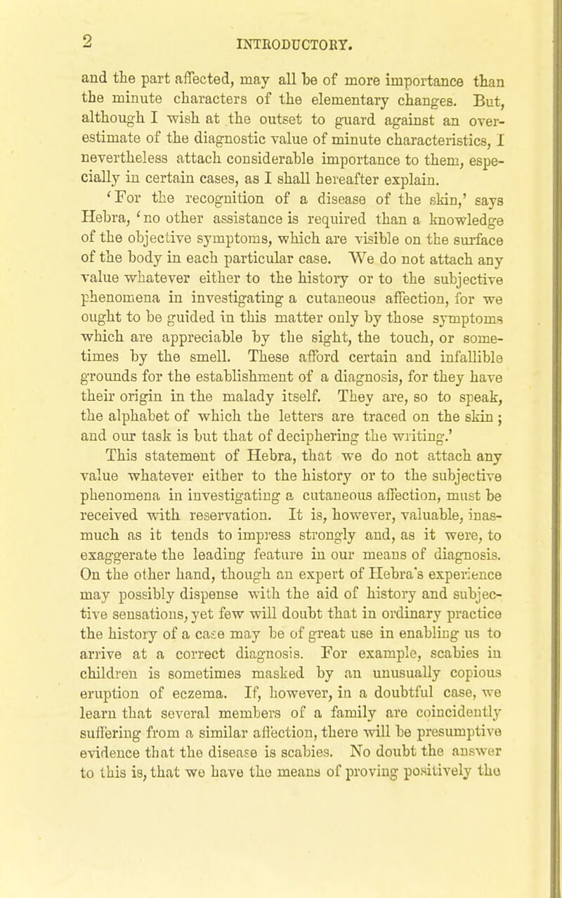 and the part affected, may all be of more importance than the minute characters of the elementary changes. But, although I -wish at the outset to guard against an over- estimate of the diagnostic value of minute characteristics, I nevertheless attach considerable importance to them, espe- cially in certain cases, as I shall hereafter explain. 'For the recognition of a disease of the skin,' says Hebra, ' no other assistance is required than a knowledge of the objective symptoms, which are visible on the sm-face of the body in each particular case. We do not attach any value whatever either to the history or to the subjective phenomena in investigating a cutaneous affection, for we ought to be guided in this matter only by those symptoms which are appreciable by the sight, the touch, or some- times by the smell. These afford certain and infallible grounds for the establishment of a diagnosis, for they have their origin in the malady itself. They are, so to speak, the alphabet of which the letters are traced on the skin ; and oiu: task is but that of deciphering the writing.' This statement of Hebra, that we do not attach any value whatever either to the history or to the subjective phenomena in investigating a cutaneous affection, must be received with reservation. It is, however, valuable, inas- much as it tends to impi-ess strongly and, as it were, to exaggerate the leading feature in our means of diag-nosis. On the other hand, though an expert of Plebra's experience may possibly dispense with the aid of history and subjec- tive sensations, yet few will doubt that in ordinary practice the history of a case may be of great use in enabliug us to arrive at a correct diagnosis. For example, scabies in children is sometimes masked by an unusually copious eruption of eczema. If, however, in a doubtful case, we learn that several members of a family are coiucideutly suffering from a similar all'ection, there -will be presumptive evidence tliat the disease is scabies. No doubt the answer to this is, that we have the means of proving positively tho