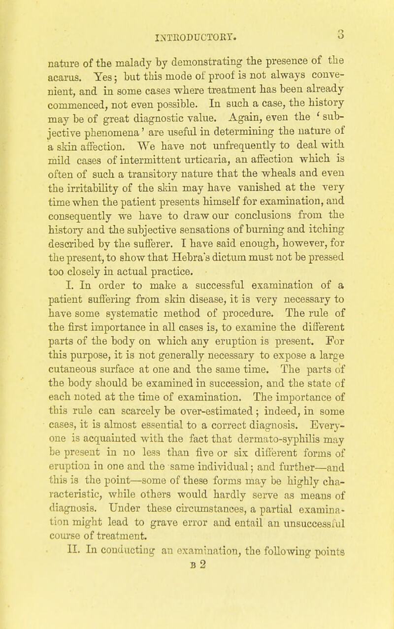 nature of the malady by demonstrating the presence of tlie acarus. Yes; but this mode of proof is not always couve- nieut, and in some cases where treatment has been already commenced, not even possible. In such a case, the history may be of great diagnostic value. Again, even the ' sub- jective phenomena' are useful in determining the nature of a skin affection. We have not imfrequently to deal with mild cases of intermittent urticaria, an affection which is often of such a transitory nature that the wheals and even the irritability of the skin may have vanished at the very time when the patient presents himself for examination, and consec[uently we have to draw our conclusions from the history and the subjective sensations of burning and itching described by the suiferer. I have said enough, however, for the present, to show that Hebras dictum must not be pressed too closely in actual practice. I. In order to make a successful examination of a patient sufi'ering from skin disease, it is very necessary to have some systematic method of procedure. The rule of the first importance in all cases is, to examine the different parts of the body on which any eruption is present. For this purpose, it is not generally necessary to expose a large cutaneous surface at one and the same time. The parts of the body should be examined in succession, and the state of each noted at the time of examination. The importance of this rule can scarcely be over-estimated; indeed, in some cases, it is almost essential to a correct diagnosis. Every- one is acquainted with the fact that dermato-syphUis may be present in no less than five or six difxerent forms of eruption in one and the same individual; and further—and this is the point—some of these forms may be highly cha- racteristic, while others would hardly seiTe as means of diagnosis. Under these cu-ciimstances, a partial examina- tion might lead to grave error and entail an unsuccessful course of treatment. II. In conducting an examination, the following points b2