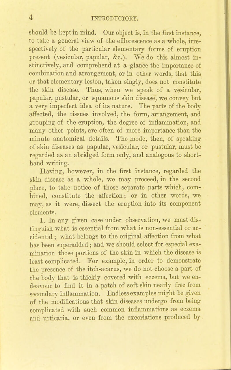 should kept in mind. Our object is, in the first instance, to take a general view of the efflorescence as a whole, in-e- spectively of the particular elementary forms of eruption present (vesicular, papular, «fec.). We do this almost in- stinctively, and comprehend at a glance the importance of combination and arrangement, or in other words, that this or that elementary lesion, taken singly, does not constitute the skin disease. Thus, when we speali of a vesicular, papular, pustidar, or squamous skin disease, we convey but a very imperfect idea of its nature. The parts of the body aflPected, the tissues involved, the form, arrangement, and grouping of the eruption, the degi-ee of inflammation, and many other points, are often of m.ore importance than the minute anatomical details. The mode, then, of speaking of skin diseases as papular, vesicular, or pustular, must be regarded as an abridged form only, and analogous to short- hand writing. Having, however, in the first instance, regarded the skin disease as a whole, we may proceed, in the second place, to take notice of those separate parts which, com- bined, constitute the affection; or in other words, we may, as it were, dissect the eruption into its component elements. 1. In any given case under observation, we must dis- tinguish what is essential from what is non-essential or ac- cidental ; what belongs to the original affection from what has been superadded; and we should select for especial exa- mination those portions of the skin in which the disease is least complicated. For example, in order to demonstrate the presence of the itch-acarus, we do not choose a part of the body that is thickly covered with eczema, but we en- deavour to find it in a patch of soft slcin nearly free from secondary inflammation. Endless examples might be given of the modifications that skin diseases undergo from being complicated with such common inflammations as eczema and urticaria, or even from the excoriations produced by