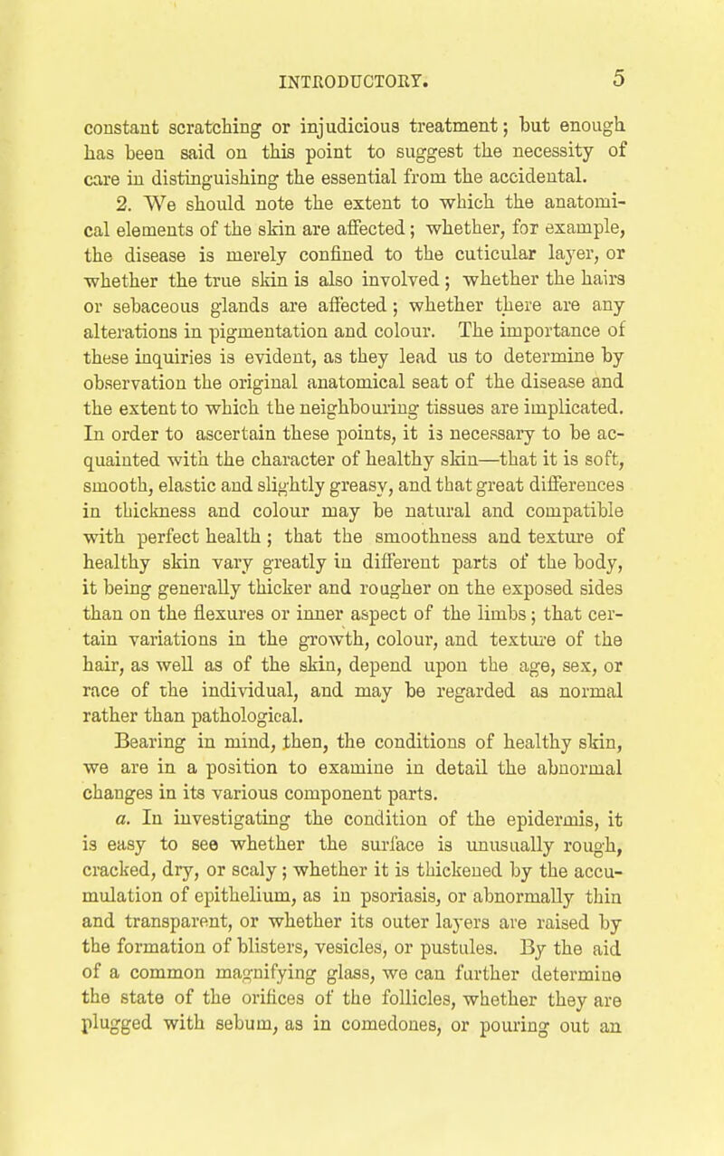 constant scratcHng or injudicious treatment; but enough has been said on this point to suggest the necessity of care in distinguishing the essential from the accidental. 2. We should note the extent to which the anatomi- cal elements of the skin are affected; whether, fox example, the disease is merely confined to the cuticular layer, or whether the true skin is also involved ; whether the hairs or sebaceous glands are affected; whether there are any alterations in pigmentation and colour. The importance of these inquiries is evident, as they lead us to determine by observation the original anatomical seat of the disease and the extent to which the neighbouring tissues are implicated. In order to ascertain these points, it is necessaiy to be ac- quainted with the character of healthy skin—that it is soft, smooth, elastic and slightly greasy, and that great differences in thickness and colour may be natural and compatible with perfect health; that the smoothness and textm-e of healthy skin vary greatly in different parts of the body, it being generally thicker and rougher on the exposed sides than on the flexures or inner aspect of the limbs; that cer- tain variations in the growth, colour, and textui'e of the hair, as well as of the skin, depend upon the age, sex, or race of the individual, and may be regarded as normal rather than pathological. Bearing in mind, then, the conditions of healthy skin, we are in a position to examine in detail the abnormal changes in its various component parts. a. In investigating the condition of the epidermis, it is easy to see whether the surface is unusually rough, cracked, dry, or scaly; whether it is thickened by the accu- mulation of epithelium, as in psoriasis, or abnormally thin and transparent, or whether its outer layers are raised by the formation of blisters, vesicles, or pustules. By the aid of a common magnifying glass, wo can further determine the state of the orifices of the follicles, whether they are plugged with sebum, as in comedones, or pouring out an