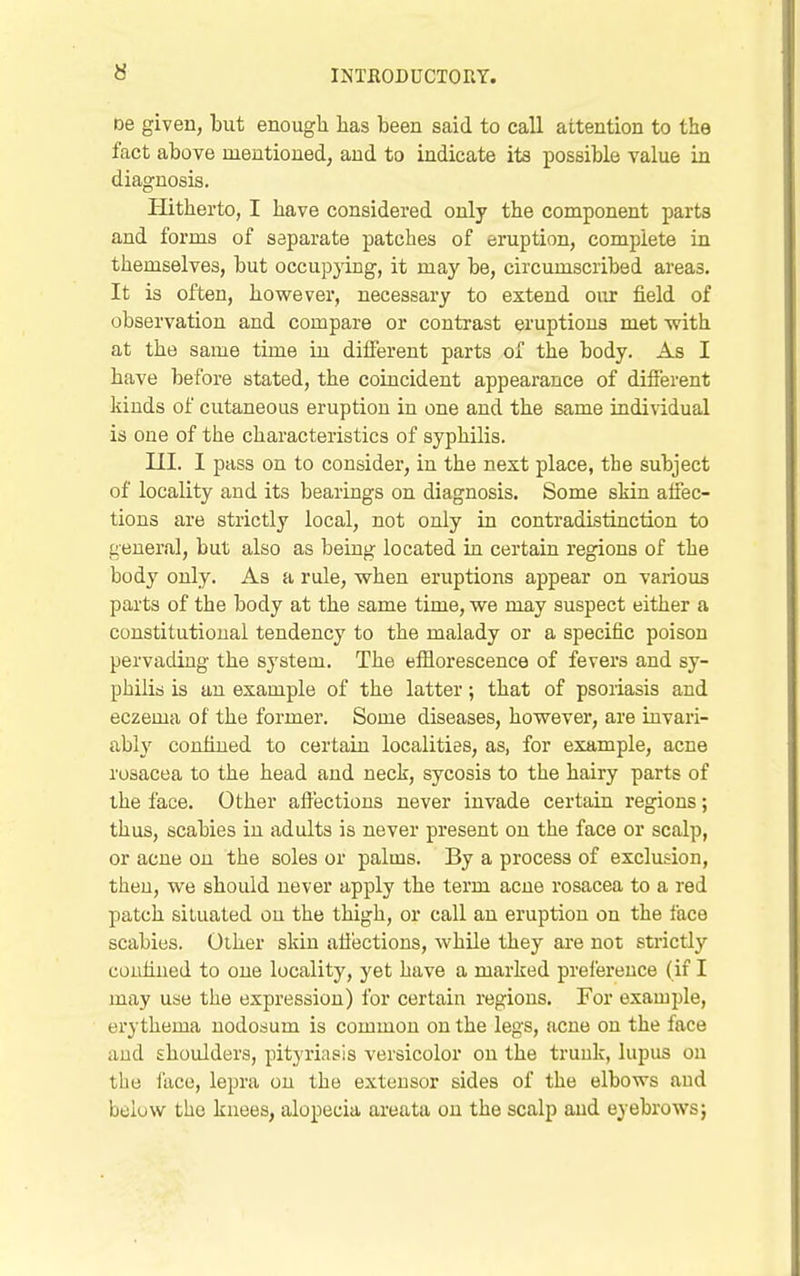 De given, but enough has been said to call attention to the fact above mentioned, and to indicate its x^ossible value in diagnosis. Hitherto, I have considered only the component jmrts and forms of separate patches of eruption, complete in themselves, but occupying, it may be, circumscribed areas. It is often, however, necessary to extend our field of observation and compare or contrast eruptions met with at the same time in different parts of the body. As I have before stated, the coincident appearance of difierent kinds of cutaneous eruption in one and the same individual is one of the characteristics of syphilis. III. I pass on to consider, in the next place, the subject of locality and its bearings on diagnosis. Some skin affec- tions are strictly local, not only in contradistinction to general, but also as being located in certain regions of the body only. As a rule, when eruptions appear on various parts of the body at the same time, we may suspect either a constitutional tendency to the malady or a specific poison pervading the system. The efflorescence of fevers and sy- philis is an example of the latter; that of psoriasis and eczema of the former. Some diseases, however, are invari- abh' confined to certain localities, as, for example, acne rosacea to the head and neck, sycosis to the hairy parts of the face. Other affections never invade certain regions; thus, scabies in adults is never present on the face or scalp, or acne on the soles or palms. By a process of exclusion, then, we should never apply the term acne rosacea to a red patch situated on the thigh, or call an eruption on the face scabies. Other skin afiections, while they are not strictly confined to one locality, yet have a marked preference (if I may use the expression) for certain regions. For example, erythema nodosum is common on the legs, acne on the face and shoulders, pityriasis versicolor on the trunk, lupus on the face, lepra on the extensor sides of the elbows and below the knees, alopecia areata on the scalp and eyebrows}
