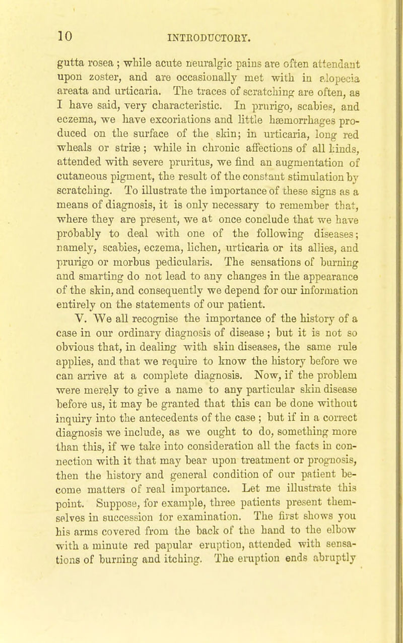 gutta rosea ; while acute neuralgic paius are often attendant upon zoster, and are occasionally met with in alopecia areata and urticaria. The traces of scratching are often, as I have said, very characteristic. In prurigo, scabies, and eczema, we have excoriations and little haemorrhages pro- duced on the surface of the skin; in urticaria, long red wheals or striae ; while in chronic affections of all hinds, attended with severe pruritus, we find an augmentation of cutaneous pigment, the result of the consfaut stimulation by scratching. To illustrate the importance of these signs as a means of diagnosis, it is only necessary to remember that, where they are present, we at once conclude that we have probably to deal with one of the following diseases; namely, scabies, eczema, lichen, urticaria or its allies, and prurigo or morbus pedicularis. The sensations of bm-ning and smarting do not lead to any changes in the appearance of the skin, and consequently we depend for our iaformation entirely on the statements of our patient. V. We all recognise the importance of the history of a case in our ordinary diagnosis of disease ; but it is not so obvious that, in dealing with skin diseases, the same rule applies, and that we require to know the history before we can arrive at a complete diagnosis. Now, if the problem were merely to give a name to any particular skin disease before us, it may be granted that this can be done without inquiry into the antecedents of the case ; but if in a correct diagnosis we include, as we ought to do, something more than this, if we take into consideration all the facts in con- nection with it that may bear upon treatment or prognosis, then the history and general condition of our patient be- come matters of real importance. Let me illustmte this point. Suppose, for example, three patients present them- selves in succession lor examination. The first shows you his arms covered from the back of the hand to the elbow with a minute red papular eruption, attended with sensa- tions of burning and itching. The eruption ends abruptly