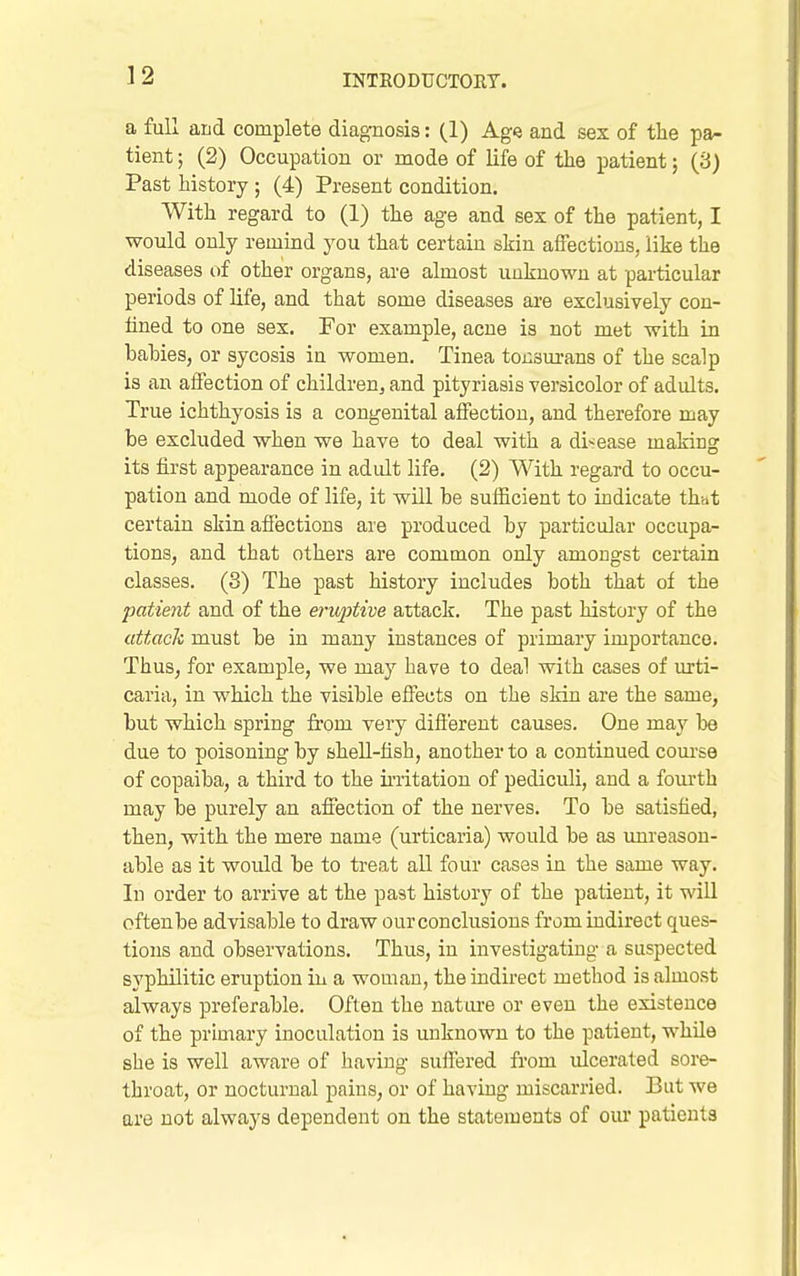 a full aLd complete diagnosis: (1) Age and sex of the pa- tient ; (2) Occupation or mode of life of the patient; (3) Past history ; (4) Present condition. With regard to (1) the age and sex of the patient, I would only remind you that certain skin alFectious, like the diseases i)f other organs, are almost unknown at particular periods of life, and that some diseases are exclusively con- tined to one sex. For example, acne is not met with in bahies, or sycosis in women. Tinea tonsm-ans of the scalp is an affection of children, and pityriasis versicolor of adults. True ichthyosis is a congenital affection, and therefore may be excluded when we have to deal with a disease making its first appearance in adult life. (2) With regard to occu- pation and mode of life, it will be sufficient to indicate that certain skin affections are produced by particular occupa- tions, and that others are common only amongst certain classes. (3) The past history includes both that of the patient and of the erii,ptive attack. The past history of the attack must be in many instances of primary importance. Thus, for example, we may have to deal with cases of urti- caria, in which the visible effects on the skin are the same, but which spring from very different causes. One may be due to poisoning by shell-fish, another to a continued com-se of copaiba, a third to the irritation of pediculi, and a fourth may be purely an affection of the nerves. To be satisfied, then, with the mere name (urticaria) would be as unreason- able as it would be to treat all four cases in the same way. In order to arrive at the past history of the patient, it will oftenbe advisable to draw our conclusions from indirect ques- tions and observations. Thus, in investigating a suspected syphilitic eruption in a woman, the indirect method is almost always preferable. Often the natm-e or even the existence of the primary inoculation is unknown to the patient, while she is well aware of having suffered from ulcerated sore- throat, or nocturnal pains, or of having miscarried. But we are not always dependent on the statements of our patients