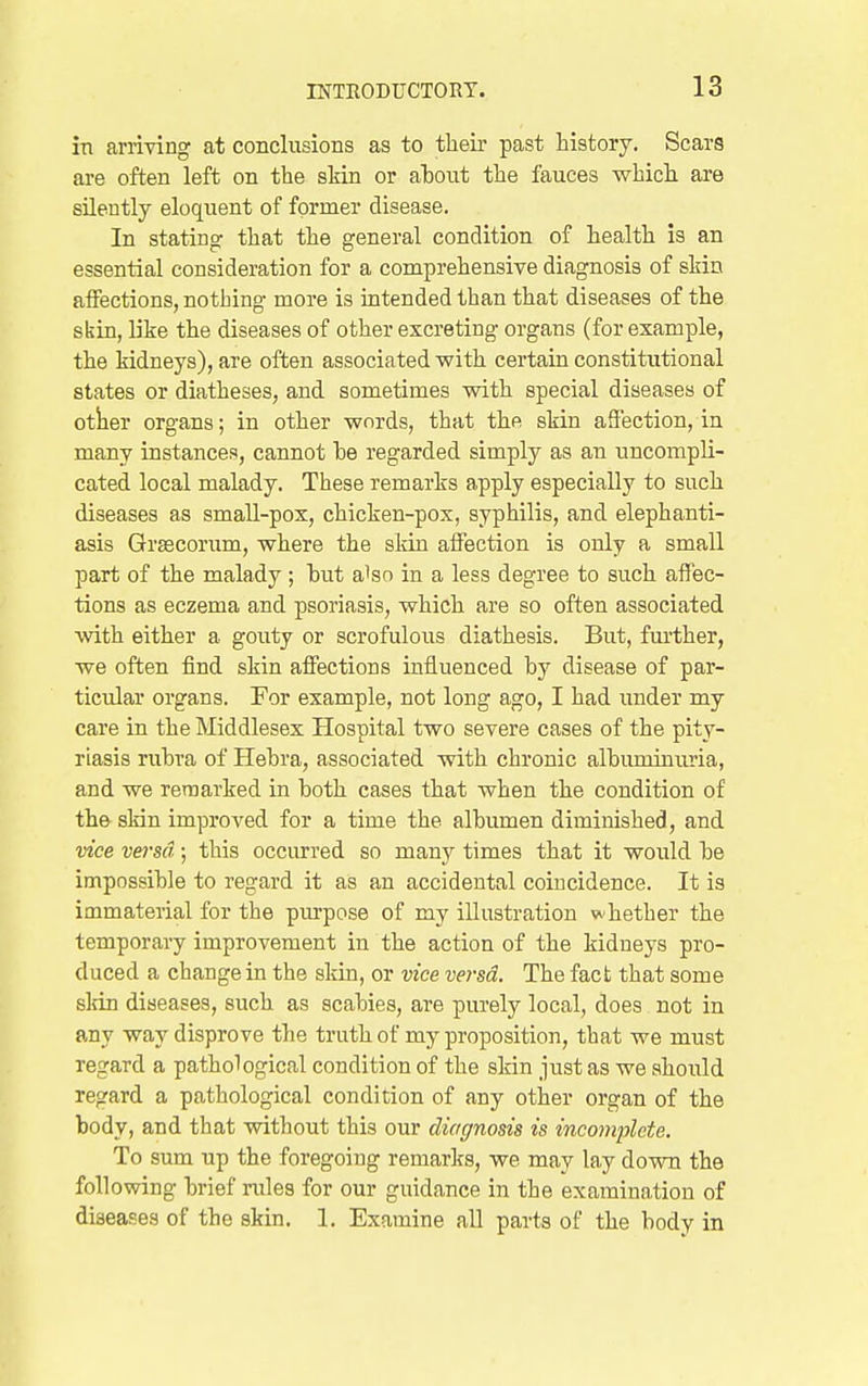 in arriving at conclusions as to their past history. Scars are often left on the skin or ahont the fauces which are silently eloquent of former disease. In stating that the general condition of health is an essential consideration for a comprehensive diagnosis of sHn affections, nothing more is intended than that diseases of the skin, like the diseases of other excreting organs (for example, the kidneys), are often associated with certain constitutional states or diatheses, and sometimes with special diseases of otker organs; in other words, that the skin affection, in many instances, cannot be regarded simply as an uncompli- cated local malady. These remarks apply especially to such diseases as small-pox, chicken-pox, syphilis, and elephanti- asis Grascorum, where the sldn affection is only a small part of the malady ; hut also in a less degree to such affec- tions as eczema and psoriasis, which are so often associated with either a gouty or scrofulous diathesis. But, fiu'ther, we often find skin affections influenced by disease of par- ticular organs. For example, not long ago, I had under my care in the Middlesex Hospital two severe cases of the pity- riasis rubra of Hebra, associated with chronic albuminuria, and we remarked in both cases that when the condition of the skin improved for a time the albumen diminished, and vice versa; this occurred so many times that it woiild be impossible to regard it as an accidental coincidence. It is immaterial for the piu-pose of my illustration whether the temporary improvement in the action of the kidneys pro- duced a change in the skin, or vice veisd. The fact that some slrin diseases, such as scabies, are purely local, does not in any way disprove the truth of my proposition, that we must regard a pathological condition of the skin just as we should regard a pathological condition of any other organ of the body, and that without this our diagnosis is incomijlcte. To sum up the foregoing remarks, we may lay down the following brief rules for our guidance in the examination of diseases of the skin. 1. Examine all parts of the body in
