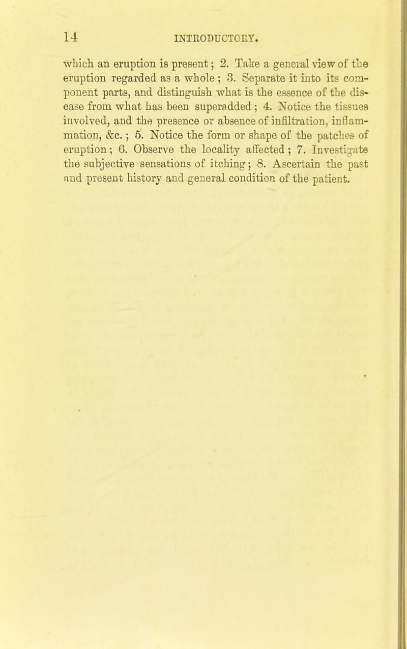 ■which an eruption is present; 2. Take a general view of the eruption regarded as a whole ; 3. Separate it into its com- ponent parts, and distinguish what is the essence of the dis- ease from what has been superadded; 4. Notice the tissues involved, and the presence or absence of infiltration, inflam- mation, &c.; 6. Notice the form or shape of the patches of eruption; 6. Observe the locality affected; 7. Investigate the subjective sensations of itching; 8. Ascertain the past and present history and general condition of the patient.