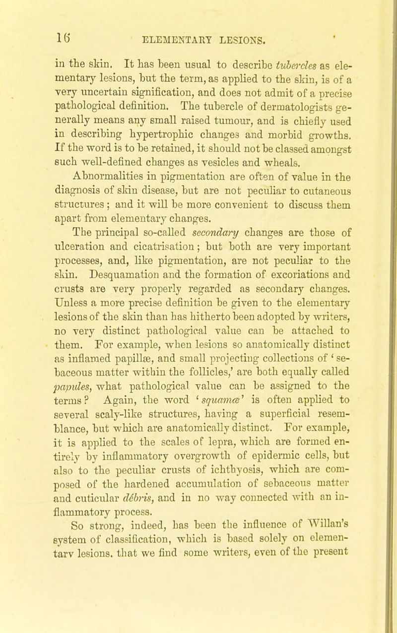 in the slrin. It lias iDeen usual to describe iuhercles as ele- mentary lesions, but tlie term, as applied to the skin, is of a very uncertain signification, and does not admit of a precise pathological definition. The tubercle of dermatologists ge- nerally means any small raised tumour, and is chiefly used in describing hypertrophic changes and morbid growths. If the word is to be retained, it should not be classed amongst such well-defined changes as vesicles and wheals. Abnormalities in pigmentation are often of value in the diagnosis of slrin disease, but are not peculiar to cutaneous structures; and it will be more convenient to discuss them apart from elementary changes. The principal so-called secondai-y changes are those of ulceration and cicatrisation; but both are very important processes, and, like pigmentation, are not peculiar to the skin. Desquamation and the formation of excoriations and crusts are very properly regarded as secondary changes. Unless a more precise definition be given to the elementary lesions of the slrin than has hitherto been adopted by writers, no very distinct pathological value can be attached to them. For example, when lesions so anatomically distinct as inflamed papillae, and small projecting collections of ' se- baceous matter within the follicles,' are both equally called papules, what pathological value can be assigned to the terms? Again, the word ' squamee' is often applied to several scaly-like structiu-es, having a superficial resem- blance, but which are anatomically distinct. For example, it is applied to the scales of lepra, which are formed en- tirely by inflammatory overgrowth of epidennic cells, but also to the peculiar crusts of ichthyosis, which are com- posed of the hardened accumulation of sebaceous matter and cuticular debris, and in no way connected with nn in- flammatory process. So strong, indeed, has been the influence of Willan's system of classification, whicli is based solely on elemen- tary lesions, that we find some writers, even of the present