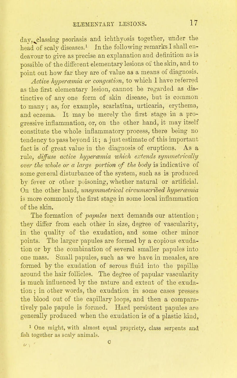 day, ^classing psoriasis and ichthyosis together, under the head of scaly diseases. '■ In the following remarks I shall en- deavour to give as precise an explanation and definition as is possible of the different elementary lesions of the skin, and to point out how far they are of value aa a means of diagnosis. Active hypercemia or congestion, to which I have referred as the first elementary lesion, cannot be regarded as dib- tiactive of any one form of skin disease, but is common to many; as, for example, scarlatina, urticaria, erythema, and eczema. It may be merely the first stage in a pro- gressive inflammation, or, on the other hand, it may itself constitute the whole inflammatory process, there being no tendency to pass beyond it; a just estimate of this important fact is of great value in the diagnosis of eruptions. As a rule, diffuse active hypercemia which extends symmetrically over the whole or a large portion of the body is indicative of some general disturbance of the system, such as is produced by fever or other poisoning, whether natural or artificial. On the other hand, unsymmetrical circumscribed hypercemia is more commonly the first stage in some local inflammation of the skin. The formation of papules next demands our attention; they differ from each other in size, degree of vascularity, in the quality of the exudation, and some other minor points. The larger papules are formed by a copious exuda- tion or by the combination of several smaller papules into one mass. Small papules, such as we have in measles, are formed by the exudation of serous fluid into the papillfe around the hair follicles. The degi-ee of papular vascularity is much influenced by the nature and extent of the exuda- tion ; in other words, the exudation in some cases presses the blood out of the capillary loops, and then a compara- tively pale papule is formed. Hard persifitent papules are generally produced when the exudation is of a plastic kind, 1 One might, with almost equal propriety, class serpents and fish together as scaly animals.
