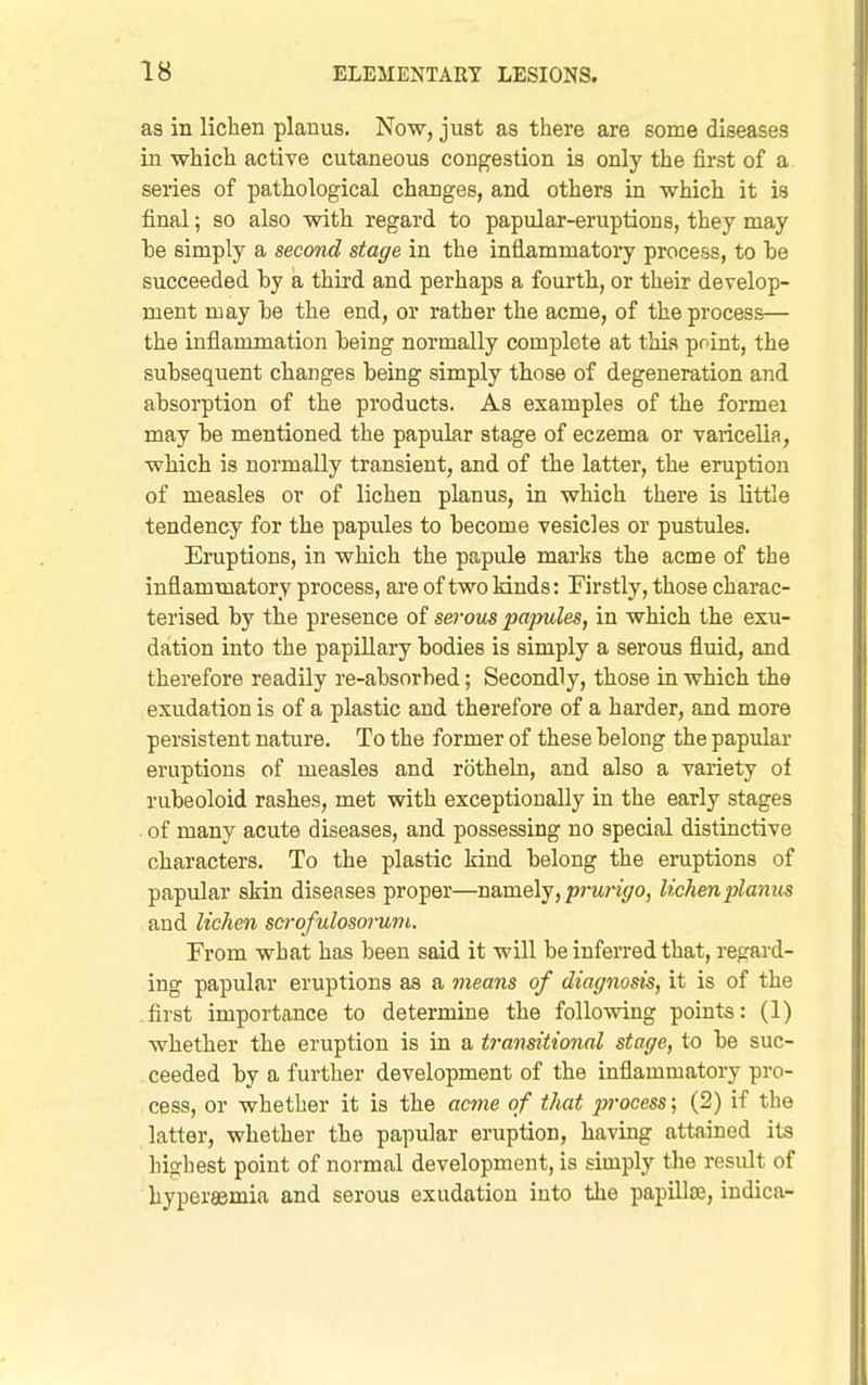 as in lichen planus. Now, just as there are some diseases in which active cutaneous congestion is only the first of a series of pathological changes, and others in which it is final; so also with regard to papular-eruptions, they may he simply a second stage in the inflammatoi'y process, to he succeeded by a third and perhaps a fourth, or their develop- ment may he the end, or rather the acme, of the process— the inflammation heing normally complete at this point, the subsequent changes being simply those of degeneration and absorption of the products. As examples of the formei may be mentioned the papular stage of eczema or varicella, which is normally transient, and of the latter, the eruption of measles or of lichen planus, in which there is little tendency for the papules to become vesicles or pustules. Eruptions, in which the papule marks the acme of the inflammatory process, are of two Muds: Firstly, those charac- terised by the presence of serous papules, in which the exu- dation into the papillary bodies is simply a serous fluid, and therefore readily re-absorbed; Secondly, those in which the exudation is of a plastic and therefore of a harder, and more persistent nature. To the former of these belong the papular eruptions of measles and rotheln, and also a variety of rubeoloid rashes, met with exceptionally in the early stages . of many acute diseases, and possessing no special distinctive characters. To the plastic kind belong the eruptions of papular skin diseases proper—namely, prurigo, lichen planus and lichen scrofulosorum. From what has been said it will be inferred that, regard- ing papular eruptions as a means of diagnosis, it is of the first importance to determine the following points: (1) whether the eruption is in a t7-ansitional stage, to be suc- ceeded by a further development of the inflammatory pro- cess, or whether it is the acine of that process; (2) if the latter, whether the papular eruption, having attained its highest point of normal development, is simply the result of hyperasmia and serous exudation into the papUlse, indica-