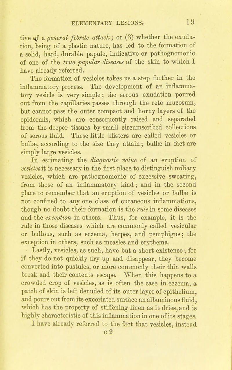 tive (^f a ffeneral febrile attack; or (3) whether the exuda- tion, being of a plastic nature, has led to the formation of a solid, hard, durable papule, indicative or pathognomonic of one of the true papular diseases of the skin to which I have already referred. The formation of vesicles takes us a step further in the inflammatory process. The development of an inflamma- tory vesicle is very simple; the serous exudation poured out from the capillaries passes through the rete mucosum, but cannot pass the outer compact and horny layers of the epidermis, which are consequently raised and separated from the deeper tissues by small circumscribed collections of serous fluid. These little blisters are called vesicles or bullae, according to the size they attain; bullae in fact are simply large vesicles. In estimating the diagnostic value of an eruption of vesicles it is necessary in the first place to distinguish miliary vesicles, which are pathognomonic of excessive sweating, from those of an inflammatory kind; and in the second place to remember that an eruption of vesicles or bullae is not confined to any one class of cutaneous inflammations, though no doubt their formation is the 7-ule in some diseases and the exception in others. Thus, for example, it is the rule in those diseases which are commonly called vesicular or bullous, such as eczema, herpes, and pemphigus; the exception in others, such as measles and erythema. Lastly, vesicles, as such, have but a short existence; for if they do not quicldy dry up and disappear, they become converted into pustules, or more commonly their thin walls break and their contents escape. When this happens to a crowded crop of vesicles, as is often the case in eczema, a patch of skin is left denuded of its outer layer of epithelium, and pours out from its excoriated surface an albuminous fluid, which has the property of stiff'ening linen as it dries, and is highly characteristic of this inflammation in one of its stages. I have already referred to the fact that vesicles, instead c2