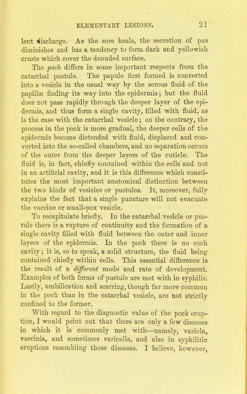 lent (iischarge. As the sore heals, the secretion of pus diminishes and has a tendency to form dark and yellowish crusts which cover the denuded surface. The pock differs in some important respects from the catan-hal pustule. The papule first formed is converted into a vesicle in the usual way by the serous fluid of the papiUas finding its way into the epidermis; but the fluid does not pass rapidly through the deeper layer of the epi- dermis, and thus form a single cavity, filled with fluid, as is the case with the catarrhal vesicle; on the contrary, the process in the pock is more gradual, the deeper cells of the epidermis become distended with fluid, displaced and con- verted into the so-called chambers, and no separation occurs of the outer from the deeper layers of the cuticle. The fluid is, in fact, chiefly contained within the cells and not in an artificial cavity, and it is this diflr'erence which consti- tutes the most important anatomical distinction between the two kinds of vesicles or pustules. It, moreover, fully explains the fact that a single pimcture will not evacuate the vaccine or smaU-pox vesicle. To recapitulate briefly. In the catarrhal vesicle or pus- tule there is a rupture of continuity and the formation of a single cavity fllied with fluid between the outer and inner layers of the epidermis. In the pock there is no such cavity ; it is, so to speak, a solid structure, the fluid being contained chiefly within cells. This essential difference is the result of a different mode and rate of development. Examples of both forms of pustule are met with in syphilis. Lastly, umbilication and scarring, though far more common in the pock than in the catarrhal vesicle, are not strictly confined to the former. With regard to the diagnostic value of the pock erup- tion, I would point out that there are only a few diseases in which it is commonly met with—namely, variola, vaccinia, and sometimes varicella, and also in syphilitic eruptions resembling those diseases. I believe, however,