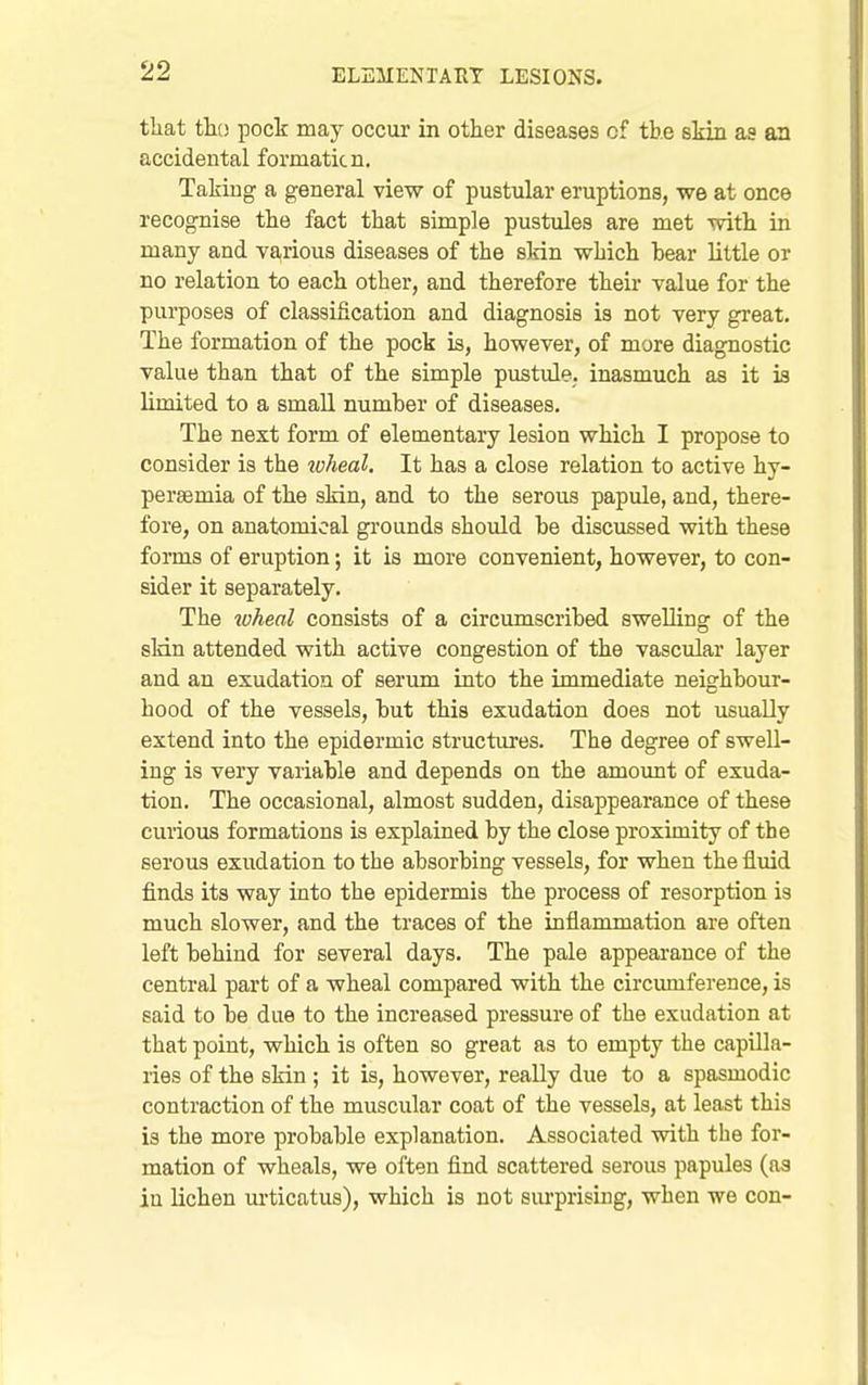 that tk) pock may occur in other diseases cf tb.e skin as an accidental formaticn. Taking a general view of pustular eruptions, we at once recognise the fact that simple pustules are met with in many and va,rious diseases of the skin which bear little or no relation to each other, and therefore their value for the purposes of classification and diagnosis is not very great. The formation of the pock is, however, of more diagnostic value than that of the simple pustule, inasmuch as it is limited to a small number of diseases. The next form of elementary lesion which I propose to consider is the luheal. It has a close relation to active hy- pereemia of the skin, and to the serous papule, and, there- fore, on anatomical gi'ounds should be discussed with these forms of eruption; it is more convenient, however, to con- sider it separately. The ^oheal consists of a circumscribed swelling of the sMn attended with active congestion of the vascular layer and an exudation of serum into the immediate neighbour- hood of the vessels, but this exudation does not usually extend into the epidermic structures. The degree of swell- ing is very variable and depends on the amount of exuda- tion. The occasional, almost sudden, disappearance of these curious formations is explained by the close proximity of the serous exudation to the absorbing vessels, for when the fluid finds its way into the epidermis the process of resorption is much slower, and the traces of the inflammation are often left behind for several days. The pale appearance of the central part of a wheal compared with the circmnference, is said to be due to the increased pressure of the exudation at that point, which is often so great as to empty the capilla- ries of the skin; it is, however, really due to a spasmodic contraction of the muscular coat of the vessels, at least this is the more probable explanation. Associated with the for- mation of wheals, we often find scattered serous papules (as in lichen m-ticatus), which is not surprising, when we con-
