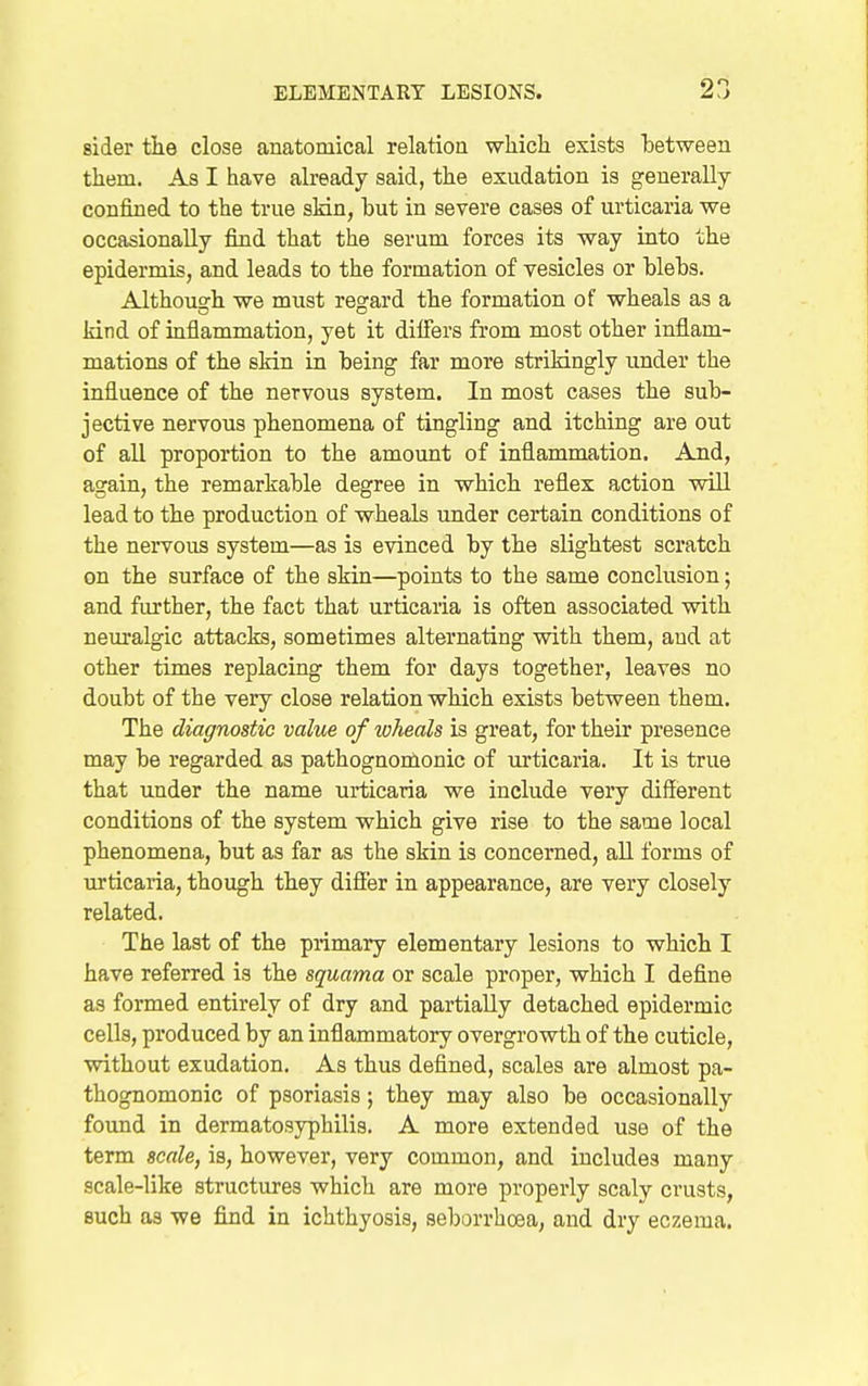 aider tlie close anatomical relatioa whicli exists between them. As I have already said, the exudation is generally- confined to the true skin, hut in severe cases of urticaria we occasionally find that the serum forces its vray into the epidermis, and leads to the formation of vesicles or blebs. Althou2rh we must regard the formation of wheals as a kind of inflammation, yet it dilfers from most other inflam- mations of the skin in being far more strikingly under the influence of the nervous system. In most cases the sub- jective nervous phenomena of tingling and itching are out of all proportion to the amount of inflammation. And, again, the remarkable degree in which reflex action will lead to the production of wheals under certain conditions of the nervous system—as is evinced by the slightest scratch on the surface of the skin—points to the same conclusion; and further, the fact that urticaria is often associated with neuralgic attacks, sometimes alternating with them, and at other times replacing them for days together, leaves no doubt of the very close relation which exists between them. The diagnostic value of wheals is great, for their presence may be regarded as pathognoinonic of urticaria. It is true that under the name urticaria we include very different conditions of the system which give rise to the same local phenomena, but as far as the skin is concerned, all forms of urticaria, though they difier in appearance, are very closely related. The last of the primary elementary lesions to which I have referred is the squama or scale proper, which I define as formed entirely of dry and partially detached epidermic cells, produced by an inflammatory overgrowth of the cuticle, without exudation. As thus defined, scales are almost pa- thognomonic of psoriasis; they may also be occasionally found in dermatosyphilis. A more extended use of the term scale, is, however, very common, and includes many scale-like structures which are more properly scaly crusts, such as we find in ichthyosis, seborrhoea, and dry eczema.