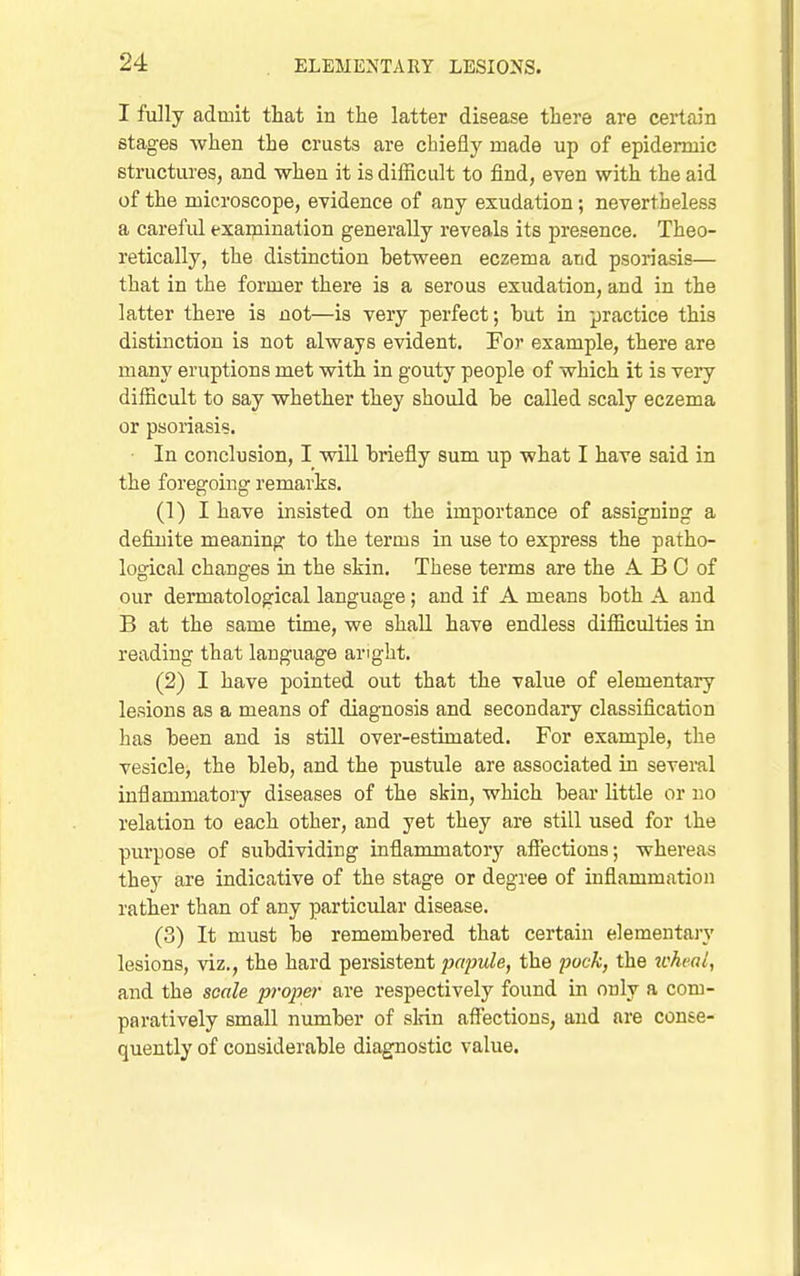 I fully admit that in the latter disease there are certain stages when the crusts are cbiefiy made up of epidermic structures, and when it is difficult to find, even with the aid of the microscope, evidence of any exudation; nevertheless a careful exaipination generally reveals its presence. Theo- retically, the distinction between eczema and psoriasis— that in the former there is a serous exudation, and in the latter there is not—is very perfect; but in practice this distinction is not always evident. For example, there are many eruptions met with in gouty people of which it is very difficult to say whether they should be called scaly eczema or psoriasis. • In conclusion, I will briefly sum up what I have said in the foregoing remarks. (1) I have insisted on the importance of assigning a definite meaning to the terms in use to express the patho- logical changes in the skin. These terms are the A B 0 of our dermatological language; and if A means both A and B at the same time, we shall have endless difficulties in reading that language anght. (2) I have pointed out that the value of elementaiy lesions as a means of diagnosis and secondaiy classification has been and is still over-estimated. For example, the vesicle, the bleb, and the pustule are associated in several inflammatory diseases of the skin, which bear little or no relation to each other, and yet they are still used for the piu-pose of subdividing inflammatory affections; whereas they are indicative of the stage or degree of inflammation rather than of any particular disease. (3) It must be remembered that certain elementai-y lesions, viz., the hard persistent papule, the pock, the icheal, and the scale proper are respectively found in only a com- paratively small number of sldn affections, and are conse- quently of considerable diagnostic value.