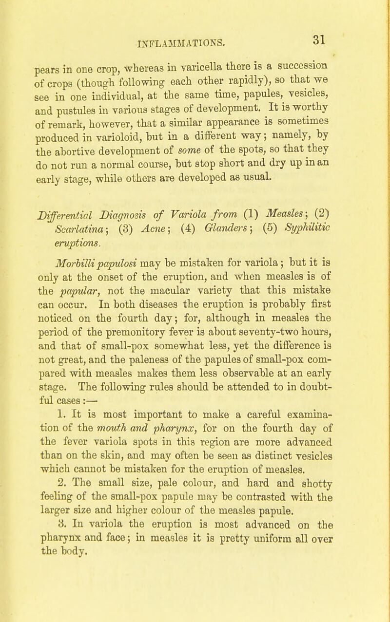 pears in one crop, whereas in varicella there is a succession of crops (though following each other rapidly), so that we see in one individual, at the same time, papules, vesicles, and pustules in various stages of development. It is worthy of remark, however, that a similar appearance is sometimes produced in varioloid, but in a different way; namely, by the abortive development of some of the spots, so that they do not run a normal course, but stop short and dry up in an early stage, while others are developed as usual. Differential Diagnosis of Variola from (1) Measles; (2) Scarlatina; (3) Acne; (4) Glanders; (5) Syphilitic eruptions. Morhillipapulosi may be mistaken for variola; but it is only at the onset of the eruption, and when measles is of the papular, not the macular variety that this mistake can occm-. In both diseases the eruption is probably first noticed on the fourth day; for, although in measles the period of the premonitory fever is about seventy-two hours, and that of small-pox somewhat less, yet the difference is not great, and the paleness of the papules of small-pox com- pared with measles makes them less observable at an early stage. The following rules should be attended to in doubt- ful cases:— 1. It is most important to make a careful examina- tion of the mouth and pharynx, for on the fourth day of the fever variola spots in this region are more advanced than on the skin, and may often be seen as distinct vesicles which cannot be mistaken for the eruption of measles. 2. The small size, pale colour, and hard and shotty feeling of the small-pox papule may be contrasted with the larger size and higher colour of the measles papule. 8. In variola the eruption is most advanced on the pharynx and face; in measles it is pretty uniform all over the body.
