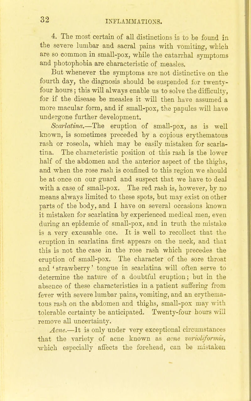 4, The most certain of all distinctions is to he found in the severe lumbar and sacral pains with vomiting, which are so common in small-pox, while the catan-hal symptoms and photophobia are characteristic of measles. But whenever the symptoms are not distinctive on the fourth day, the diagnosis should be suspended for twenty- four hours; this will always enable us to solve the difficulty, for if the disease be measles it will then have assumed a more macular form, and if small-pox, the papules will have mndergone further development. Scarlatina.—The eruption of small-pox, as is well known, is sometimes preceded by a copious erythematous rash or roseola, which may be easily mistaken for scarla- tina. The characteristic position of this rash is the lower half of the abdomen and the anterior aspect of the thighs, and when the rose rash is confined to this region we should be at once on our guard and suspect that we have to deal with, a case of small-pox. The red rash is, however, by no means always limited to these spots, but may exist on other parts of the body, and I have on several occasions known it mistaken for scarlatina by experienced medical men, even during an epidemic of small-pox, and in truth the mistalce is a veiy excusable one. It is well to recollect that the eruption in scarlatina first appears on the neck, and that this is not the case in the rose rash which precedes the eruption of small-pox. The character of the sore throat and ' strawberry' tongue in scarlatina will often serve to determine the nature of a doubtful eruption; but in the absence of these characteristics in a patient sufiering fi-om fever with severe lumbar pains, vomiting, and an erythema- tous rash on the abdomen and thighs, small-pox may v^-ith tolerable certainty be anticipated. Twenty-four hours will remove all imcertainty. Acne.—It is only under very exceptional circumstances that the variety of acne known as acne varioliformis, which especially aflects the forehead, can be mistaken