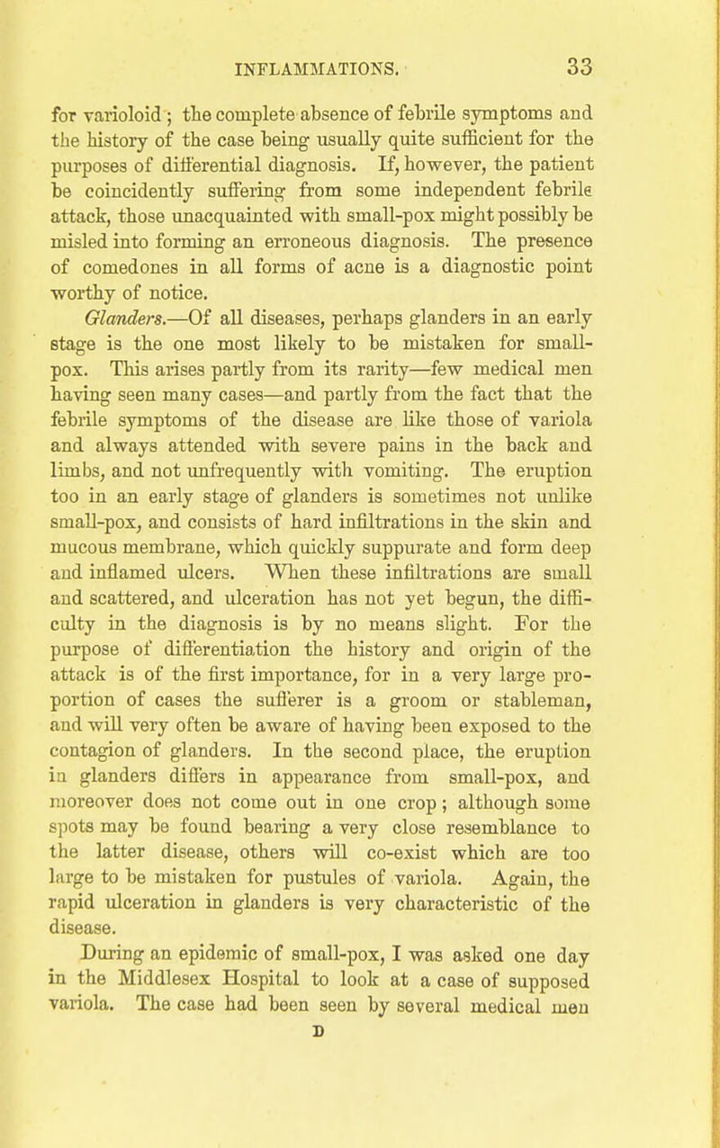 for varioloid ; tlie complete absence of feLrile symptoms and the histoiy of the case being usually quite sufficient for the purposes of dili'erential diagnosis. If, however, the patient be coincidently suffering from some independent febrile attack, those imacquainted with small-pox might possibly be misled into forming an en-oneous diagnosis. The presence of comedones in all forms of acne is a diagnostic point worthy of notice. Glanders.—Of all diseases, perhaps glanders in an early stage is the one most likely to be mistaken for small- pox. This arises partly from its rarity—few medical men having seen many cases—and partly from the fact that the febrile symptoms of the disease are like those of variola and always attended with severe pains in the back and limbs, and not unfrequently with vomiting. The eruption too in an early stage of glanders is sometimes not uuHke small-pox, and consists of hard infiltrations in the skin and mucous membrane, which quickly suppurate and form deep and inflamed ulcers. When these infiltrations are small and scattered, and ulceration has not yet begun, the diffi- culty in the diagnosis is by no means slight. For the purpose of differentiation the history and origin of the attack is of the first importance, for in a very large pro- portion of cases the sufferer is a groom or stableman, and will very often be aware of having been exposed to the contagion of glanders. In the second place, the eruption in glanders differs in appearance from small-pox, and moreover does not come out in one crop; although some spots may be found bearing a very close resemblance to the latter disease, others will co-exist which are too large to be mistaken for pustules of variola. Again, the rapid ulceration in glanders is very characteristic of the disease. During an epidemic of small-pox, I was asked one day in the Middlesex Hospital to look at a case of supposed variola. The case had been seen by several medical men s