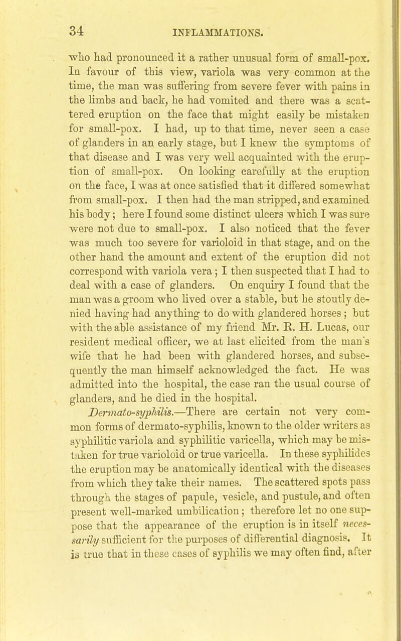 ■who had pronounced it a rather unusual form of small-pox. In favour of this view, variola was very common at the time, the man was suffering from severe fever with pains in the limbs and hack, he had vomited and there was a scat- tered eruption on the face that might easily be mistaken for small-pox. I had, up to that time, never seen a case of glanders in an early stage, but I knew the symptoms of that disease and I was very well acquainted with the erup- tion of small-pox. On looking carefully at the eruption on the face, I was at once satisfied that it differed somewhat from small-pox. I then had the man stripped, and examined his body; here I found some distinct ulcers which I was sm-e were not due to small-pox. I also noticed that the fever was much too severe for varioloid in that stage, and on the other hand the amount and extent of the eruption did not correspond with variola vera; I then suspected that I had to deal with a case of glanders. On enquiiy I found that the man was a groom who lived over a stable, but he stoutly de- nied having had anything to do with glandered horses ; but with the able assistance of my friend Mr. R. H. Lucas, our resident medical officer, we at last elicited from the man's wife that he had been with glandered horses, and subse- quently the man himself acknowledged the fact. He was admitted into the hospital, the case ran the usual com-se of glanders, and he died in the hospital. Bermato-syphilis.—There are certain not very com- mon forms of dermato-syphilis, known to the older writers as syphilitic variola and syphilitic varicella, which may be mis- taken for true varioloid or true varicella. In these syphilides the eruption may be anatomically identical with the diseases from which they take their names. The scattered spots pass through the stages of papule, vesicle, and pustule, and often present well-marked umbilicatiou; therefore let no one sup- pose that the appearance of the eruption is in itself neces- sarily sufficient for tlie purposes of diflerential diagnosis. It is true that in these cases of syphilis we may often find, after