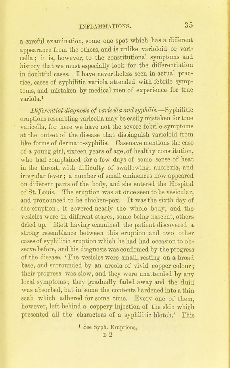 a carefiil examination, some one spot which, has a different appearance from the others, and is unlike varioloid or vari- cella ; it is, however, to the constitutional symptoms and history that we must especially look for the diflerentiation in doubtful cases. I have nevertheless seen in actual prac- tice, cases of syphilitic variola attended with fehrile symp- toms, and mistaken by medical men of experience for true variola.^ Differential diagnosis of vaiicdla and syphilis.—Syphilitic eruptions resembling varicella may be easily mistaken for true varicella, for here we have not the severe febrile symptoms at the outset of the disease that distinguish varioloid from like forms of dermato-syphilis. Oasenave mentions the case of a young girl, sixteen years of age, of healthy constitution, who had complained for a few days of some sense of heat in the throat, with difficulty of swallowing, anorexia, and irregular fever ; a number of small eminences now appeared on different parts of the body, and she entered the Hospital of St. Louis. The eruption was at once seen to be vesicular, and pronounced to be chicken-pox. It was the sixtli day of the eruption; it covered nearly the whole body, and the vesicles were in different stages, some being nascent, others dried up. Biett having examined the patient discovered a strong resemblance between this eruption and two other cases of syphilitic eruption which he had had occasion to ob- serve before, and his diagnosis was confirmed by the progress of the disease. ' The vesicles were small, resting on a broad base, and surrounded by an areola of vivid copper colour; their progress was slow, and they were unattended by any local symptoms; they gradually faded away and the fluid was absorbed, but in some the contents hardened into a thin scab which adhered for some time. Every one of them, however, left behind a coppery injection of the skin which presented all the characters of a syphilitic blotch.' This * See Syph. Eruptions. D 2