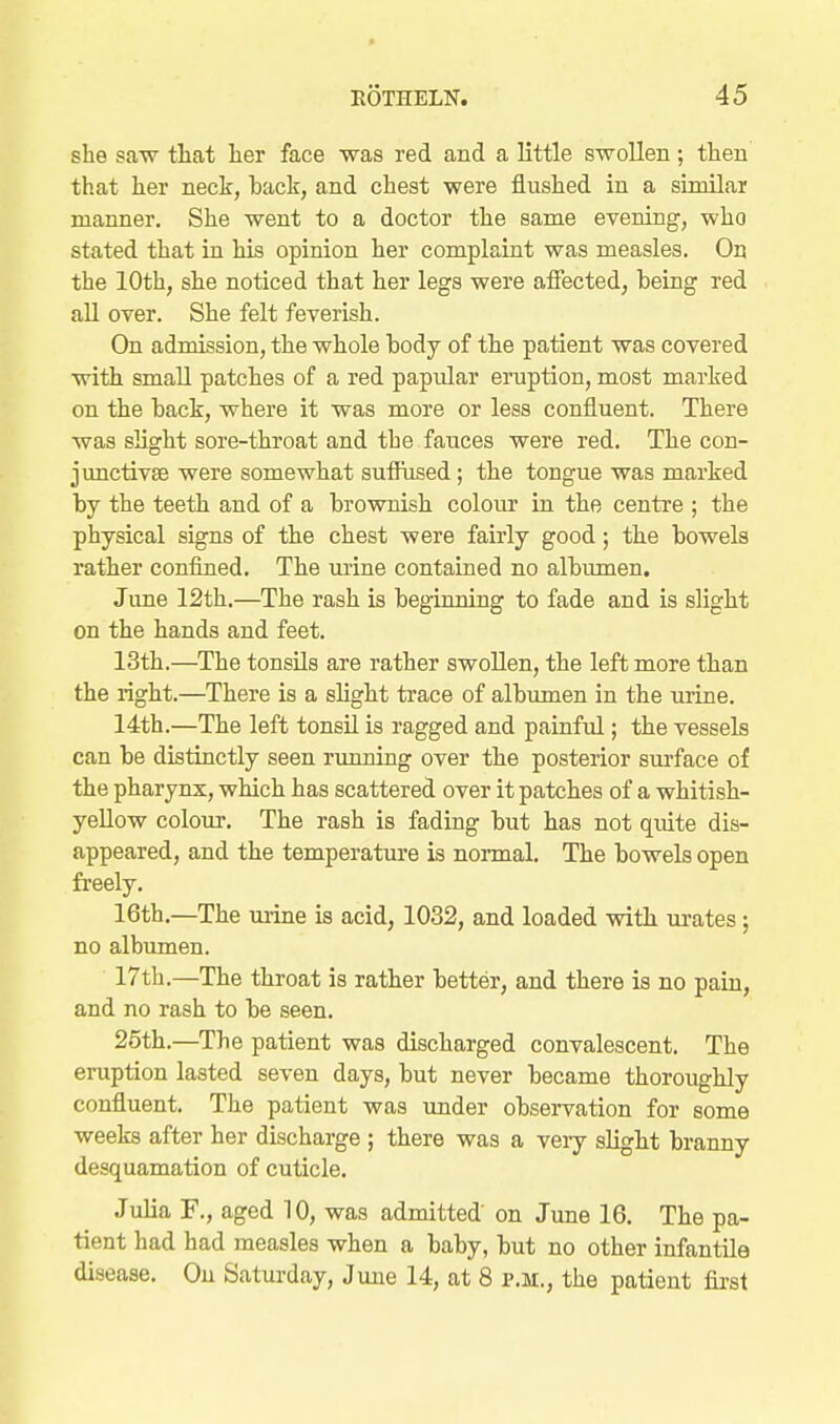 she saw that her face was red and a little swollen; then that her neck, back, and chest were flushed in a similar manner. She went to a doctor the same evening, who stated that in his opinion her complaint was measles. On the 10th, she noticed that her legs were afiected, being red all over. She felt feverish. On admission, the whole body of the patient was covered with small patches of a red papular eruption, most marked on the back, where it was more or less confluent. There was slight sore-throat and the fauces were red. The con- junctivae were somewhat suffiised; the tongue was marked by the teeth and of a brownish colour in the centre ; the physical signs of the chest were fairly good; the bowels rather confined. The mine contained no albumen. June 12th.—The rash is beginning to fade and is slight on the hands and feet. 13th.—The tonsils are rather swoUen, the left more than the right.—There is a slight trace of albumen in the urine. 14th.—The left tonsil is ragged and painful; the vessels can be distinctly seen running over the posterior surface of the pharynx, which has scattered over it patches of a whitish- yeUow coloiir. The rash is fading but has not quite dis- appeared, and the temperature is normal. The bowels open freely, 16th.—The urine is acid, 1032, and loaded with urates; no albumen. 17th.—The throat is rather better, and there is no pain, and no rash to be seen. 25th.—The patient was discharged convalescent. The eruption lasted seven days, but never became thoroughly confluent. The patient was under observation for some weeks after her discharge ; there was a veiy slight branny desquamation of cuticle. Julia F., aged 10, was admitted' on June 16, The pa- tient had had measles when a baby, but no other infantile disease. On Saturday, June 14, at 8 p.m., the patient first
