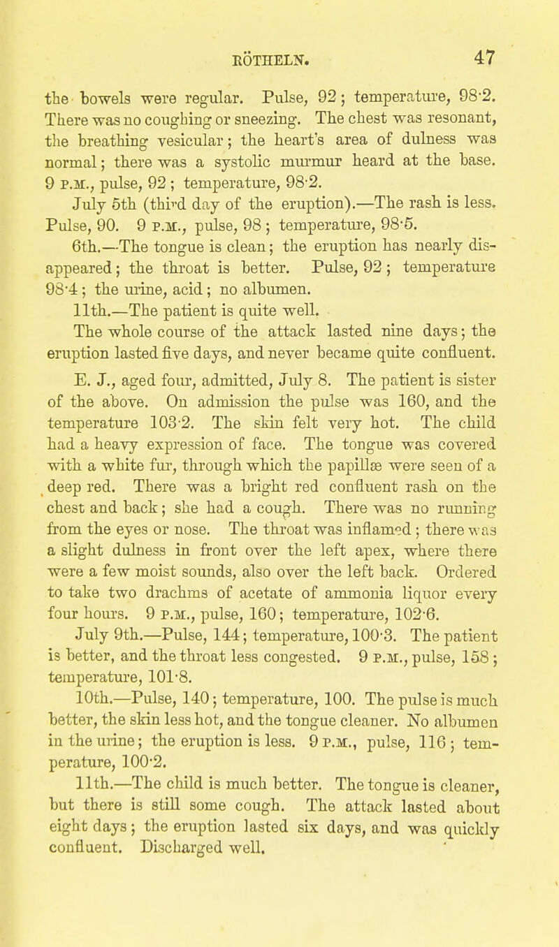 the'bowels were regular. Pulse, 92; temperritiu'e, 98-2. There was no coughing or sneezing. The chest was resonant, the breathing vesicular; the heart's area of dulness was normal; there was a systolic murmur heard at the base. 9 P.M., pulse, 92 ; temperature, 98-2. July 6th (thii'd day of the eruption).—The rash is less. Pulse, 90. 9 P.M., pulse, 98 ; temperature, 98-5. 6th.—The tongue is clean; the eruption has nearly dis- appeared ; the throat is better. Pulse, 92 ; temperature 98'4; the urine, acid; no albumen. 11th.—The patient is quite well. The whole course of the attack lasted nine days; the eruption lasted five days, and never became quite confluent. E. J., aged fom-, admitted, July 8. The patient is sister of the above. On admission the pulse was 160, and the temperature 103-2. The skin felt very hot. The child had a heavy expression of face. The tongue was covered with a white fur, through which the papillae were seen of a deep red. There was a bright red confluent rash on the chest and back; she had a cou^h. There was no rimning from the eyes or nose. The throat was inflamed; there was a slight duhiess in front over the left apex, where there were a few moist sounds, also over the left back. Ordered to take two drachms of acetate of ammonia liquor eveiy four houi's. 9 p.m., pulse, 160; temperatui-e, 102-6. July 9th.—Pulse, 144; temperature, 100-3. The patient is better, and the throat less congested. 9 p.m., pulse, 158 ; temperature, 101-8. 10th.—Pulse, 140; temperature, 100. The pulse is much better, the skin less hot, and the tongue cleaner. No albumen in the urine; the eruption is less. 9 p.m., pulse, 116; tem- perature, 100-2. 11th.—The child is much better. The tongue is cleaner, but there is still some cough. The attack lasted about eight days; the eruption lasted six days, and was quickly confluent. Discharged well.