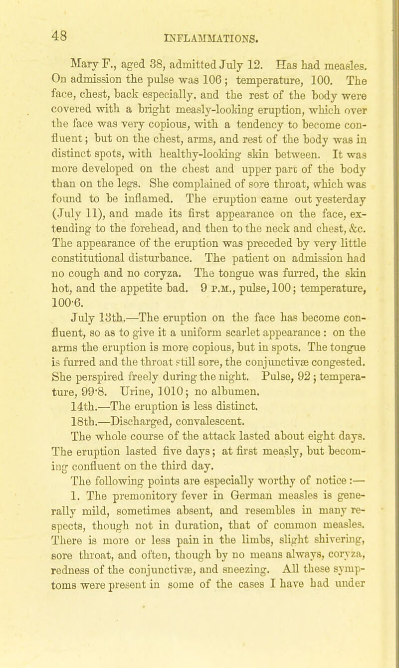 Mary F., aged 38, admitted July 12. Has had measles. On admission the pulse was 106 ; temperature, 100. The face, chest, hack especially, and the rest of the body were covered with a hiight measly-looking eruption, which over the face was very copious, with a tendency to become con- fluent ; hut on the chest, arms, and rest of the body was in distinct spots, with healthy-looMng sMn between. It was more developed on the chest and upper pare of the body than on the legs. She complained of sore throat, which was foiuid to be inflamed. The eruption came out yesterday (July 11), and made its first appearance on the face, ex- tending to the forehead, and then to the neck and chest, &c. The appearance of the eruption was preceded by very little constitutional distm-bance. The patient on admission had no cough and no coryza. The tongue was fm-red, the sMn hot, and the appetite bad. 9 p.m., pulse, 100; temperature, 100-6. July 13th.—The eruption on the face has become con- fluent, so as to give it a uniform scarlet appearance: on the arms the eruption is more copious, but in spots. The tongue is furred and the throat ?tiU sore, the conjimctivse congested. She perspired freely during the night. Pulse, 92; tempera- ture, 99'8. Urine, 1010; no albumen. 14th.—The eruption is less distinct. 18th.—Discharged, convalescent. The whole course of the attack lasted about eight days. The eruption lasted five days; at fii'st measly, but becom- ing confluent on the third day. The following points are especially worthy of notice:— 1. The premonitory fever in German measles is gene- rally mild, sometimes absent, and resembles in many re- spects, though not in duration, that of common measles. There is more or less pain in the limbs, slight shivering, sore throat, and often, though by no means always, corvza, redness of the coujunctivoe, and sneezing. All these symp- toms were present in some of the cases I have had under