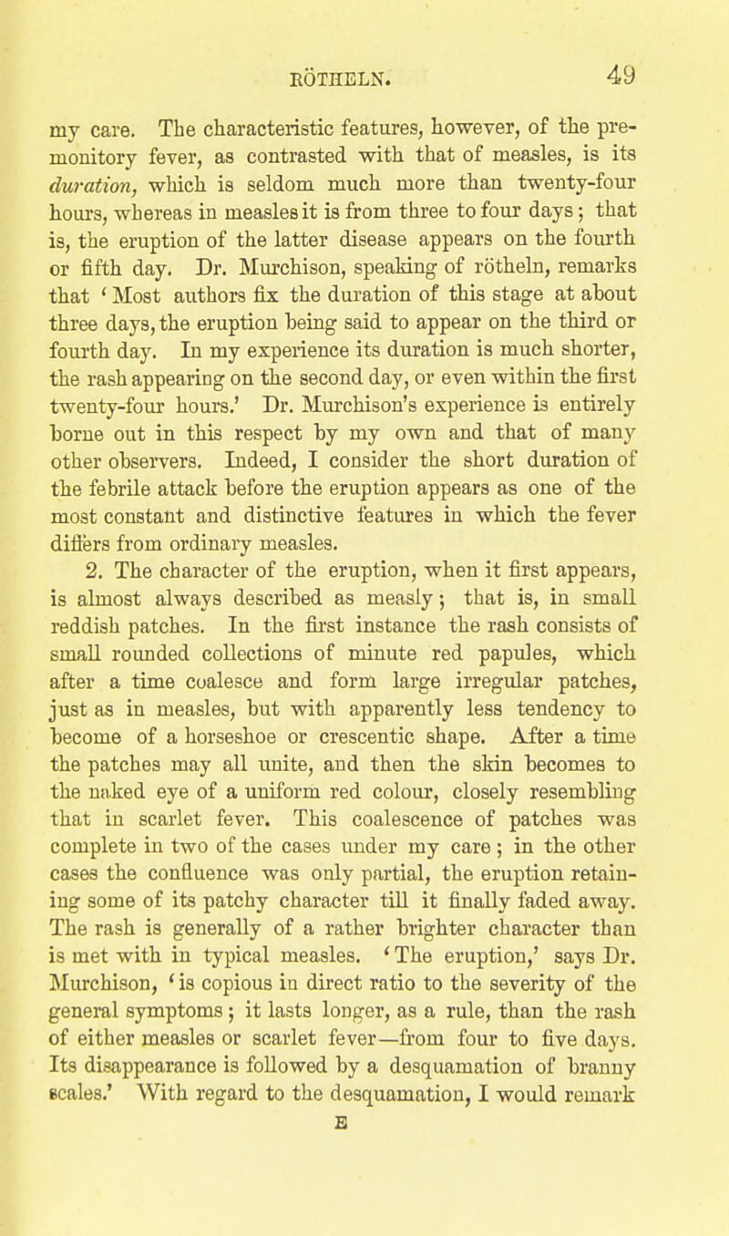 my care. The characteristic features, however, of the pre- monitory fever, as contrasted with that of measles, is its duration, which is seldom much more than twenty-four hours, whereas in measles it is from three to four days; that is, the eruption of the latter disease appears on the fourth or fifth day. Dr. Mm'chison, speaking of rotheln, remarks that * Most authors fix the duration of this stage at about three days, the eruption being said to appear on the third or fourth day. In my experience its duration is much shorter, the rash appearing on the second day, or even within the fii'st twenty-four hours.' Dr. Murchison's experience is entirely borne out in this respect by my own and that of many other observers. Indeed, I consider the short duration of the febrile attack before the eruption appears as one of the most constant and distinctive features iu which the fever difters from ordinary measles. 2. The character of the eruption, when it first appears, is almost always described as measly; that is, in small reddish patches. In the first instance the rash consists of small roimded collections of minute red papules, which after a time coalesce and form large irregular patches, just as in measles, but with apparently less tendency to become of a horseshoe or crescentic shape. After a time the patches may all unite, and then the skin becomes to the nnked eye of a uniform red colour, closely resembling that in scarlet fever. This coalescence of patches was complete in two of the cases under my care; in the other cases the confluence was only partial, the eruption retain- ing some of its patchy character tiU it finally faded away. The rash is generally of a rather brighter character than is met with in typical measles. ' The eruption,' says Dr. Murchison, * is copious iu direct ratio to the severity of the general symptoms; it lasts longer, as a rule, than the rash of either measles or scarlet fever—from four to five days. Its disappearance is followed by a desquamation of branny scales.' With regard to the desquamation, I would remark