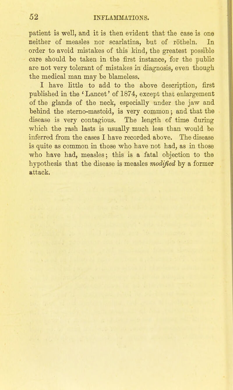 patient is well, and it is tlien evident that the case is one neither of measles nor scarlatina, but of rotheln. In order to avoid mistakes of this kind, the greatest possible care should be taken in the first instance, for the public are not very tolerant of mistakes in diagnosis, even though the medical man may be blameless. I have little to add to the above description, first published in the * Lancet' of 1874, except thac enlargement of the glands of the neck, especially under the jaw and behind the sterno-mastoid, is very common; and that the disease is very contagious. The length of time during which the rash lasts is usually much less than would be inferred from the cases I have recorded above. The disease is quite as common in those who have not had, as in those who have had, measles; this is a fatal objection to the hypothesis that the disease is measles modified by a former attack.