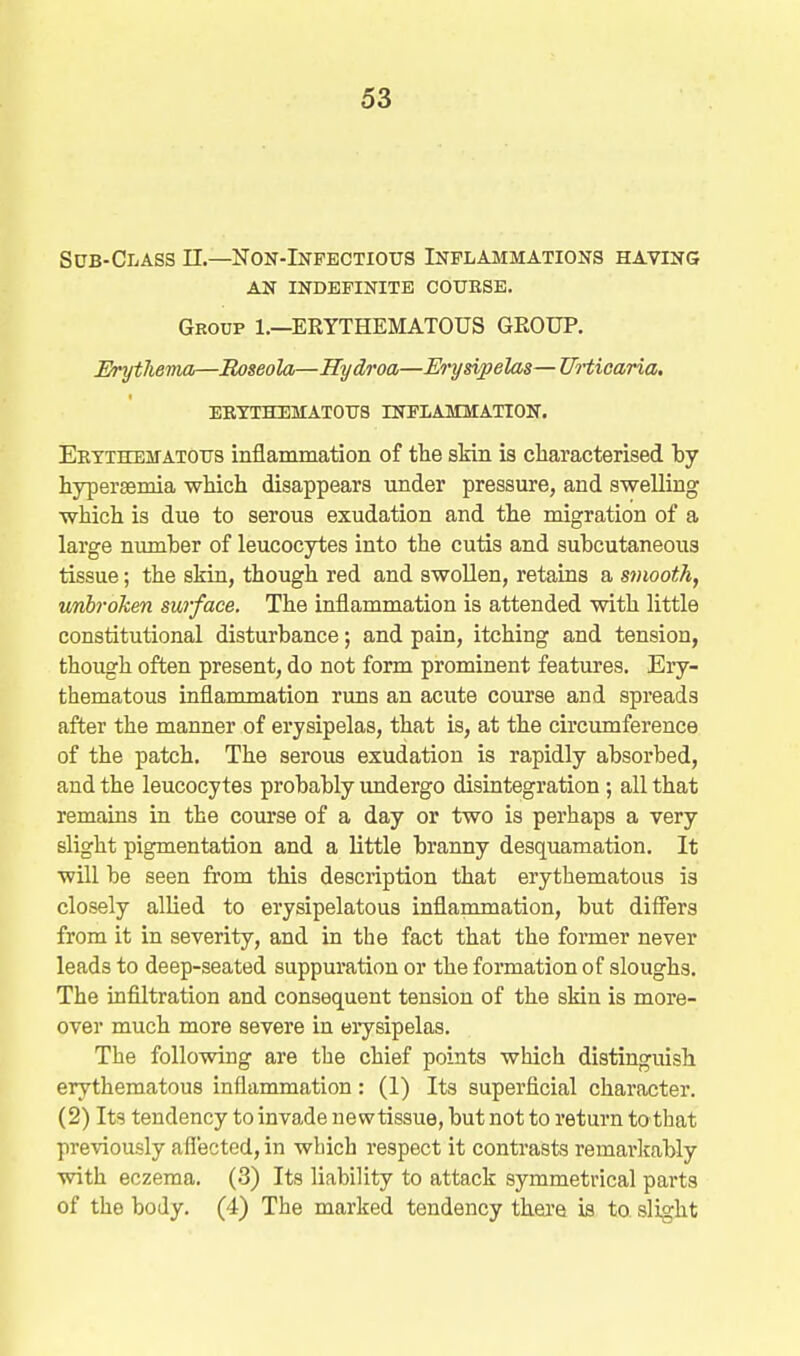 Sub-Class II.—Non-Infectious Inflajimations having AN INDEFINITE COUESE. Group 1.—ERYTHEMATOUS GROUP. I^rytliema—Roseola—Hydroa—Erysipelas—Urticaria. BBXTHEMATOirS INFLAMMATTON. EKTiHEirATOxrs inflammation of tlie skin ia characterised by hyperaemia which disappears under pressure, and swelling which is due to serous exudation and the migration of a large number of leucocytes into the cutis and subcutaneous tissue; the skin, though red and swollen, retains a smooth, tmbroken surface. The inflammation is attended with little constitutional disturbance; and pain, itching and tension, though often present, do not form prominent features. Ery- thematous inflammation runs an acute course and spreads after the manner of erysipelas, that is, at the circumference of the patch. The serous exudation is rapidly absorbed, and the leucocytes probably undergo disintegration ; all that remains in the course of a day or two is perhaps a very slight pigmentation and a little branny desquamation. It will be seen from this description that erythematous is closely allied to erysipelatous inflammation, but differs from it in severity, and in the fact that the former never leads to deep-seated suppuration or the formation of sloughs. The infiltration and consequent tension of the skin is more- over much more severe in erysipelas. The following are the chief points which distinguish erythematous inflammation: (1) Its superficial character. (2) Its tendency to invade newtissue, but not to return to that previously affected, in which respect it contrasts remarltably with eczema. (3) Its liability to attack symmetrical parts of the body. (4) The marked tendency thei'e is to slight
