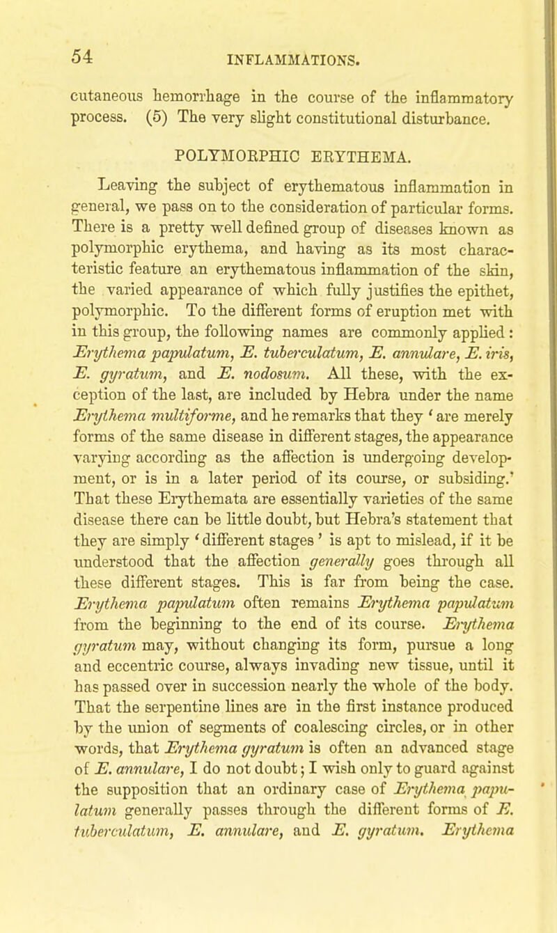 cutaneous hemorrliage in the course of the inflaminatory process. (5) The very slight constitutional disturbance. POLTMOEPHIC ERYTHEMA. Leaving the subject of erythematous inflammation in general, we pass on to the consideration of particular forms. There is a pretty well defined group of diseases known as polymorphic erythema, and having as its most charac- teristic feature an erythematous inflammation of the skin, the varied appearance of which fully justifies the epithet, polymorphic. To the difierent forms of eruption met with in this group, the following names are commonly applied: Erythema papvlatum, E. tuberculatum, E. annulare, E. iris, E. gyratum, and E. nodosum. All these, with the ex- ception of the last, are included by Hebra under the name Erythema multiforme, and he remarks that they ' are merely forms of the same disease in difierent stages, the appearance varying according as the afiection is imdergoing develop- ment, or is in a later period of its course, or subsiding.' That these Eiythemata are essentially varieties of the same disease there can be little doubt, but Hebra's statement that they are simply ' difierent stages' is apt to mislead, if it be understood that the afi*ection generally goes thi'ough all these difierent stages. This is far from being the case. Erythema papulatum often remains Erythema papvlatum from the beginning to the end of its course. Ei-ythema gyratum may, without changing its form, pursue a long and eccentric course, always invading new tissue, until it has passed over in succession nearly the whole of the body. That the serpentine lines are in the first instance produced by the vmion of segments of coalescing circles, or in other words, that Erythema gyratum is often an advanced stage of E. annulare, I do not doubt; I wish only to guard against the supposition that an ordinary case of Erytheina jmpu- latum generally passes through the diflTereut forms of E. tuberculatum, E. annulare, and E. gyratum. Erythema