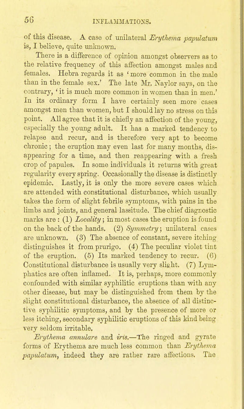 of this disease. A case of unilateral Erythema pajjtdatum is, I believe, quite unlmown. There is a difference of opinion amongst observers as to the relative frequency of this affection amongst males and females. Hebra regards it as ' more common in the male than in the female sex.' The late Mr. Naylor says, on the contrary, ' it is much more common in women than in men.' In its ordinary form I have certainly seen more cases amongst men than women, but I should lay no stress on this point. All agree that it is chiefly an affection of the young, especially the young adult. It has a marked tendency to relapse and recur, and is therefore very apt to become chronic; the eruption may even last for many months, dis- appearing for a time, and then reappearing with a fresh crop of papules. In some individuals it returns with great regularity every spring. Occasionally the disease is distinctly epidemic. Lastly, it is only the more severe cases which are attended with constitutional disturbance, which usually takes the form of slight febrile symptoms, with pains in the limbs and joints, and general lassitude. The chief diagnostic marks are : (1) Locality; in most cases the eruption is found on the back of the hands. (2) Symmetry; unilateral cases are unknown. (8) The absence of constant, severe itching distinguishes it from prurigo. (4) The peculiar violet tint of the eruption. (5) Its marked tendency to recm'. (6) Constitutional disturbance is usually very slight. (7) Lym- phatics are often inflamed. It is, perhaps, more commonly confounded with similar syphilitic eruptions than with any other disease, but may be distinguished fr'om them by the slight constitutional disturbance, the absence of all distinc- tive syphilitic symptoms, and by the presence of more or less itching, secondary syphilitic eruptions of this kind being very seldom irritable. Erythejna annulare and iris.—The ringed and gyrate forms of Erythema are much less common than Erythema papulatuMf indeed they are rather rare affections. The