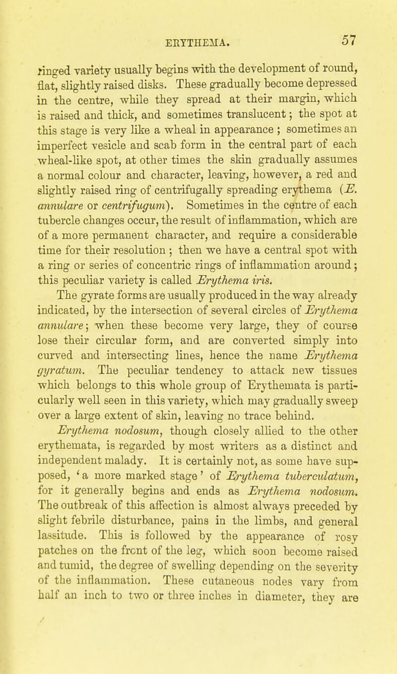 ringed Tariety usually begins with the development of round, flat, slightly raised disks. These gradually become depressed in the centre, while they spread at their margin, which is raised and thick, and sometimes translucent; the spot at this stage is very like a wheal in appearance ; sometimes an imperfect vesicle and scab form in the central part of each wheal-like spot, at other times the sMn gradually assumes a normal colour and character, leaving, however, a red and slightly raised ring of centrifugally spreading erythema annulare or centrifugum). Sometimes in the centre of each tubercle changes occur, the residt of inflammation, which are of a more permanent character, and require a considerable time for their resolution ; then we have a central spot with a ring or series of concentric rings of inflammation around; this peculiar variety is called Erythema iiis. The gyrate forms are usually produced in the way already indicated, by the intersection of several circles of Erythema annulare; when these become very large, they of coui'se lose their circular form, and are converted simply into curved and intersecting lines, hence the name Erythema gyratum. The peculiar tendency to attack new tissues which belongs to this whole group of Erythemata is parti- cularly well seen in this variety, which may gradually sweep over a large extent of skin, leaving no trace behind. Erythema nodosum, though closely allied to the other erythemata, is regarded by most writers as a distinct and independent malady. It is certainly not, as some have sup- posed, ' a more marked stage' of Erythema tuberculatum, for it generally begins and ends as Erythema nodosum. The outbreak of this affection is almost always preceded by slight febrile disturbance, pains in the limbs, and general lassitude. This is followed by the appearance of rosy patches on the front of the leg, which soon become raised and tumid, the degree of swelling depending on the severity of the inflammation. These cutaneous nodes vary from half an inch to two or three inches in diameter, they are