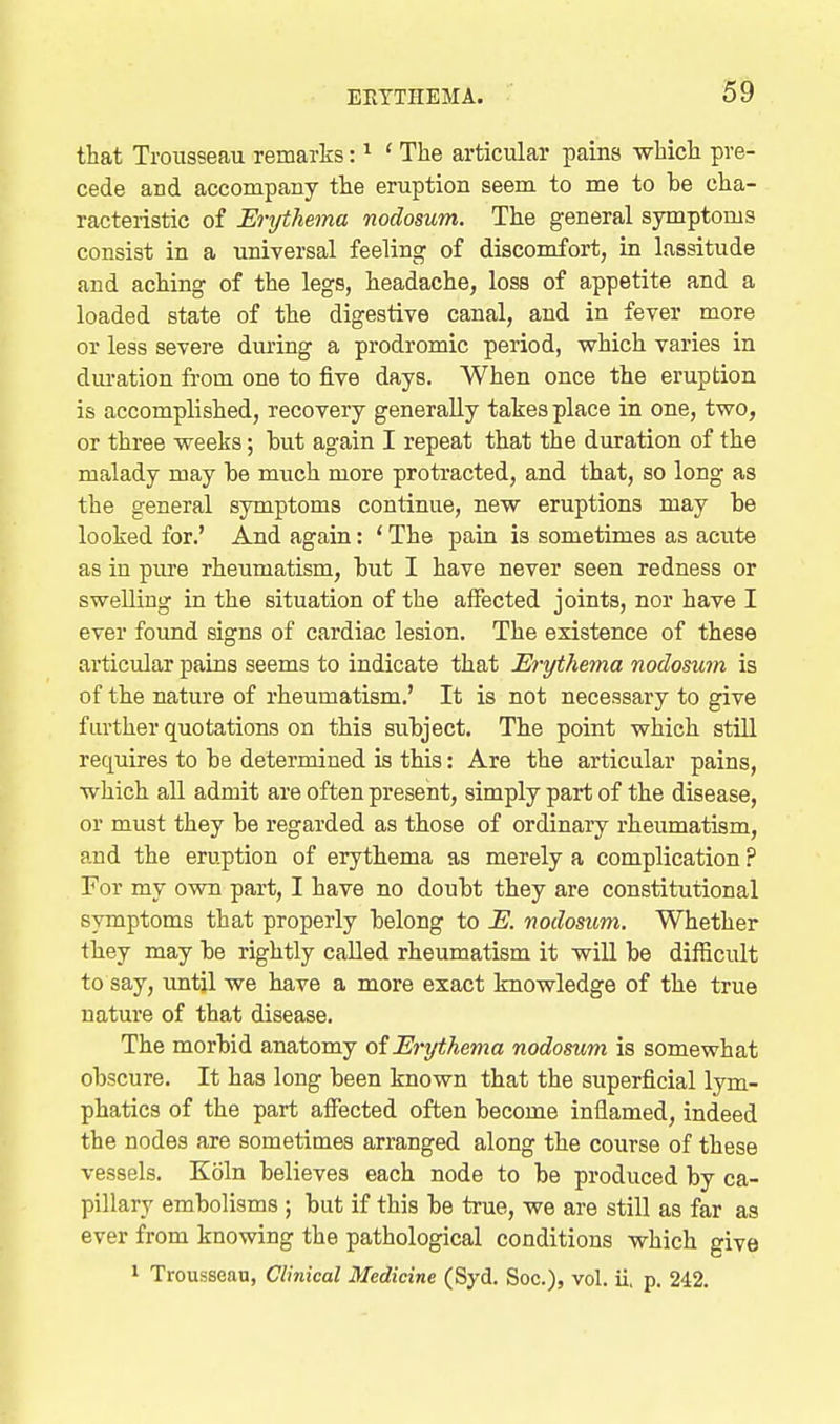that Trousseau remarks: ^ ' The articular pains which pre- cede and accompany the eruption seem to me to be cha- racteristic of Erythema nodosum. The general symptoms consist in a universal feeling of discomfort, in lassitude and aching of the legs, headache, loss of appetite and a loaded state of the digestive canal, and in fever more or less severe during a prodromic period, vphich varies in dm-ation from one to five days. When once the eruption is accomplished, recovery generally takes place in one, two, or three weeks; but again I repeat that the duration of the malady may be much more protracted, and that, so long as the general symptoms continue, new eruptions may be looked for.' And again: ' The pain is sometimes as acute as in pure rheumatism, but I have never seen redness or swelling in the situation of the affected joints, nor have I ever found signs of cardiac lesion. The existence of these articular pains seems to indicate that Erythema nodosum is of the nature of rheumatism.' It is not necessary to give further quotations on this subject. The point which stiU requires to be determined is this: Are the articular pains, which all admit are often present, simply part of the disease, or must they be regarded as those of ordinaiy rheumatism, and the eruption of erythema as merely a complication ? For my own part, I have no doubt they are constitutional symptoms that properly belong to E. nodosum. Whether they may be rightly called rheumatism it wiU be difficult to say, imtil we have a more exact knowledge of the true nature of that disease. The morbid anatomy of Erythema nodosum is somewhat obscure. It has long been known that the superficial lym- phatics of the part affected often become inflamed, indeed the nodes are sometimes arranged along the course of these vessels. Koln believes each node to be produced by ca- pillary embolisms ; but if this be true, we are still as far as ever from knowing the pathological conditions which give 1 Trousseau, Clinical Medicine (Syd. Soc), vol. ii, p. 242.