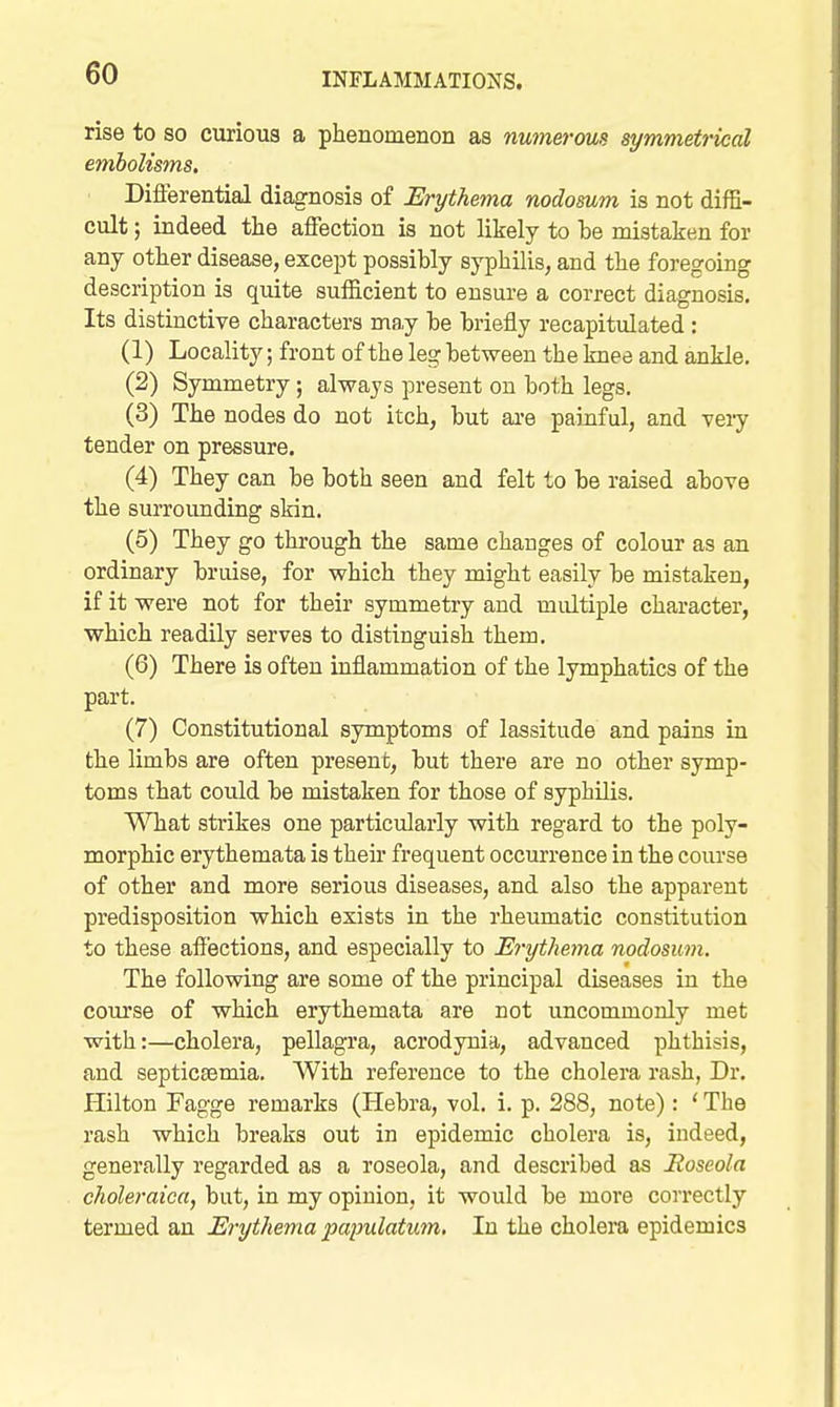 rise to so curious a phenomenon as numerous symmetrical embolisms. Differential diagnosis of Erythema nodosum is not diffi- cult ; indeed the affection is not likely to he mistaken for any other disease, except possibly syphilis, and the foregoing description is quite sufficient to ensui-e a correct diagnosis. Its distinctive characters may he briefly recapitulated: (1) Locality; front of the leg between the knee and ankle. (2) Symmetry; always present on both legs. (3) The nodes do not itch, but ai-e painful, and veiy tender on pressure. (4) They can be both seen and felt to be raised above the surrounding skin. (5) They go through the same changes of colour as an ordinary bruise, for which they might easily be mistaken, if it were not for their symmetry and multiple character, which readily serves to distinguish them. (6) There is often inflammation of the lymphatics of the part. (7) Constitutional symptoms of lassitude and pains La the limbs are often present, but there are no other symp- toms that could be mistaken for those of syphilis. What stiikes one particularly with regard to the poly- morphic erythemata is their frequent occurrence in the course of other and more serious diseases, and also the apparent predisposition which exists in the rheumatic constitution to these afl'ections, and especially to Erythema nodosum. The following are some of the principal diseases in the com'se of which erythemata are not uncommonly met with:—cholera, pellagra, acrodynia, advanced phthisis, and septicsemia. With reference to the cholera rash, Dr. Hilton Fagge remarks (Hebra, vol. i. p. 288, note): ' The rash which breaks out in epidemic cholera is, indeed, generally regarded as a roseola, and described as Eoseola ckoleraica, but, in my opinion, it would be more correctly termed an Erythema papulatum. In the cholera epidemics