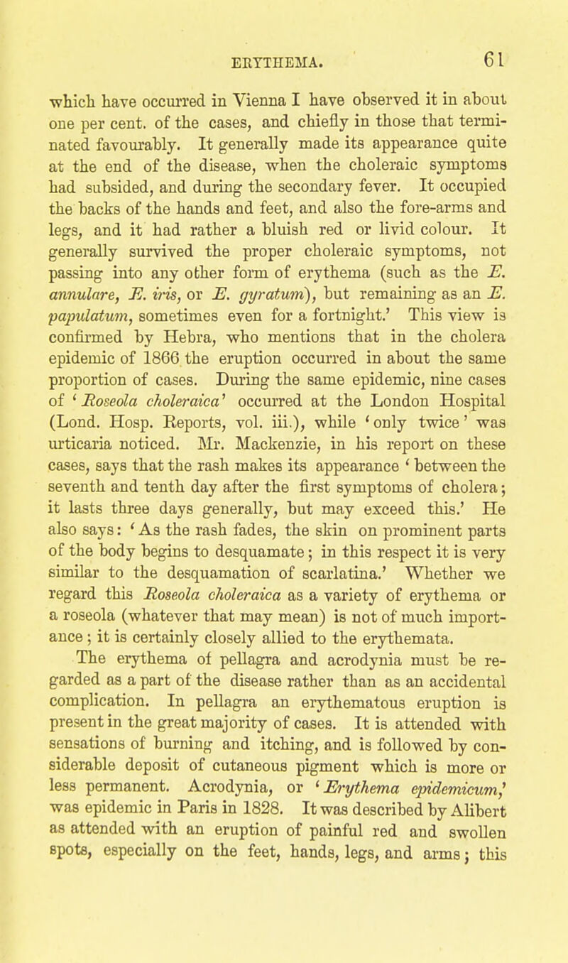 whicli have occm-red in Vienna I have observed it in about one per cent, of the cases, and chiefly in those that termi- nated favourably. It generally made its appearance quite at the end of the disease, when the choleraic symptoms had subsided, and during the secondary fever. It occupied the backs of the hands and feet, and also the fore-arms and legs, and it had rather a bluish red or livid colour. It generally survived the proper choleraic symptoms, not passing into any other foim of erythema (such as the E. annulare, E. iris, or E. gyratum), but remaining as an E. papulatum, sometimes even for a fortnight.' This view is confirmed by Hebra, who mentions that in the cholera epidemic of 1866 the eruption occurred in about the same proportion of cases. During the same epidemic, nine cases of ' Roseola choleraica' occurred at the London Hospital (Lond. Hosp. Reports, vol. iii.), while * only twice' was lU'ticaria noticed. Mr. Mackenzie, in his report on these cases, says that the rash makes its appearance ' between the seventh and tenth day after the first symptoms of cholera; it lasts three days generally, but may exceed this.' He also says: ' As the rash fades, the skin on prominent parts of the body begins to desquamate; in this respect it is very similar to the desquamation of scarlatina.' Whether we regard this Roseola choleraica as a variety of erythema or a roseola (whatever that may mean) is not of much import- ance ; it is certainly closely allied to the erythemata. The erythema of pellagra and acrodynia must be re- garded as a part of the disease rather than as an accidental complication. In pellagra an erythematous eruption is present in the great majority of cases. It is attended with sensations of burning and itching, and is followed by con- siderable deposit of cutaneous pigment which is more or less permanent. Acrodynia, or ^Erythema epidemicum^ was epidemic in Paris in 1828. It was described by Alibert as attended with an eruption of painful red and swollen spots, especially on the feet, hands, legs, and arms j this