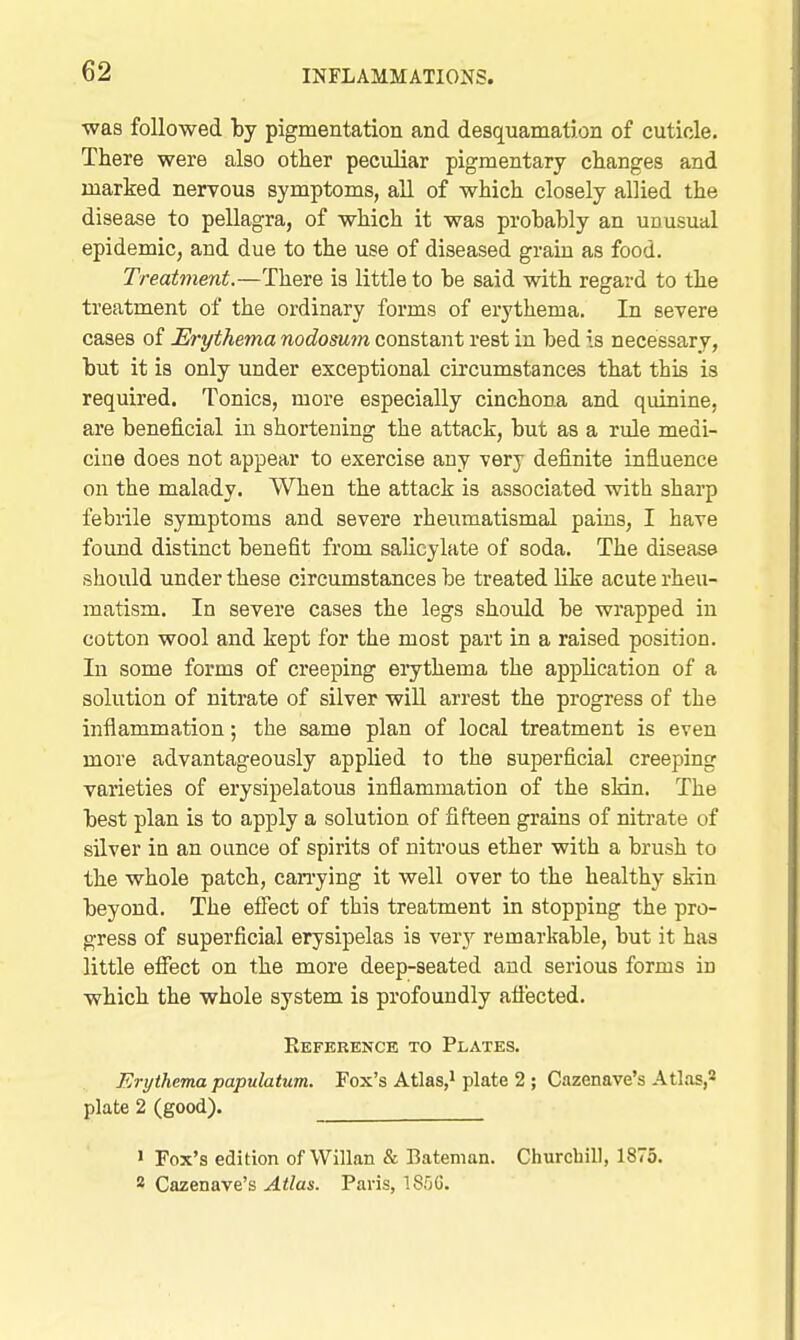 was followed by pigmentation and desquamation of cuticle. There were also other peculiar pigmentary changes and marked nerrous symptoms, all of which closely allied the disease to pellagra, of which it was probably an unusual epidemic, and due to the use of diseased grain as food. Treatment.—There is little to be said with regard to the treatment of the ordinary forms of erythema. In severe cases of Erythema nodosum constant rest in bed is necessary, but it is only under exceptional circumstances that this is required. Tonics, more especially cinchona and quinine, are beneficial in shortening the attack, but as a rule medi- cine does not appear to exercise any very definite influence on the malady. When the attack is associated with sharp febiile symptoms and severe rheumatismal pains, I have found distinct benefit from salicylate of soda. The disease should under these circumstances be treated like acute rheu- matism. In severe cases the legs should be wrapped in cotton wool and kept for the most part in a raised position. In some forms of creeping eiythema the application of a solution of nitrate of silver will arrest the progress of the inflammation; the same plan of local treatment is even more advantageously applied to the superficial creeping varieties of erysipelatous infiammation of the sHn. The best plan is to apply a solution of fifteen grains of nitrate of silver in an ounce of spirits of nitrous ether with a brush to the whole patch, can-ying it well over to the healthy skin beyond. The efiect of this treatment in stopping the pro- gress of superficial erysipelas is very remarkable, but it has little effect on the more deep-seated and serious forms in which the whole system is profoundly afl'ected. Reference to Plates, Erijthema papulatum. Fox's Atlas,i plate 2 ; Cazenave's Atlas, plate 2 (good). ' Fox's edition of Willan & Bateman. Churchill, 1875. 8 Cazenave's Atlas. Paris, ISfjG.
