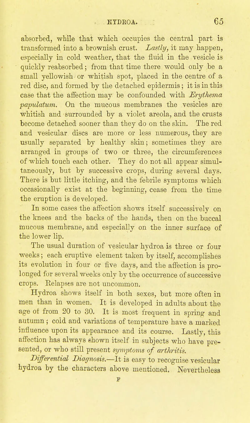 absorbed, while that wbicb occupies the central part is transformed into a brownish crust. Lastly, it may happen, especially in cold weather, that the fluid in the vesicle is quickly reabsorbed; from that time there would only be a small yellowish or whitish spot, placed in the centre of a red disc, and formed by the detached epidermis; it is in this case that the affection may be confounded with Erythema papulatum. On the mucous membranes the vesicles are whitish and surrounded by a violet areola, and the crusts become detached sooner than they do on the skin. The red and vesicular discs are more or less numerous, they are usually separated by healthy sldn; sometimes they are arranged in groups of two or three, the cu-cumfereuces of which touch each other. They do not aU appear simul- taneously, but by successive crops, during several days. There is but little itching, and the febrUe symptoms which occasionally exist at the beginning, cease from the time the eruption is developed. In some cases the affection shows itself successively on the knees and the backs of the hands, then on the buccal mucous membrane, and especially on the inner surface of the lower lip. The usual duration of vesicular hydroa is tkree or four weeks; each eruptive element taken by itself, accomplishes its evolution in four or five days, and the affection is pro- longed for several weeks only by the occurrence of successive crops. Relapses are not uncommon. Hydroa shows itself in both sexes, but more often in men than in women. It is developed in adults about the age ot from 20 to 30. It is most i'requent in spring and autumn ; cold and variations of temperature have a marked influence upon its appearance and its com-se. Lastly, this affection has always shown itself in subjects who have pre- sented, or who stiU present symjjtoms of arthritis. Biffermtial Diagnosis.—It is easy to recognise vesicular hydroa by the characters above mentioned. Nevertheless p