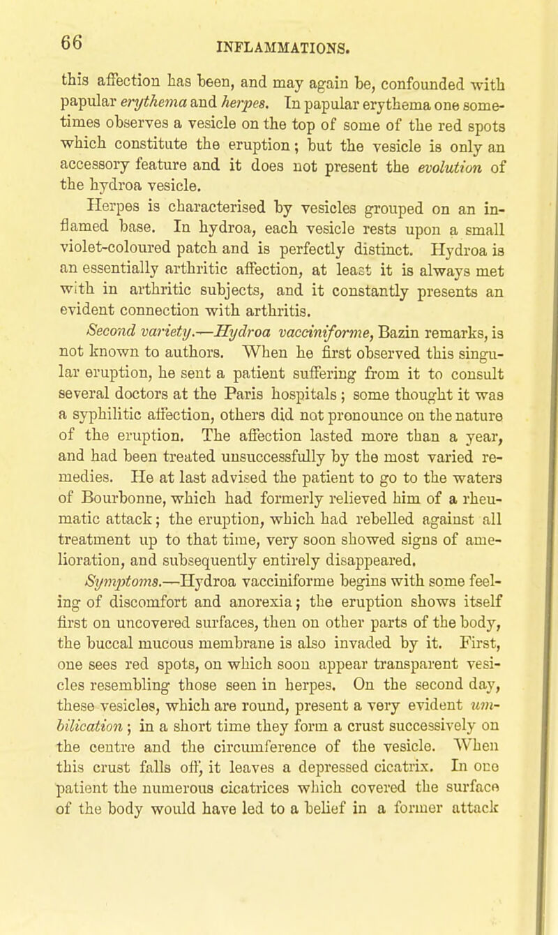 this affection has been, and may again be, confounded with papular erythema and herpes. In papular erythema one some- times observes a vesicle on the top of some of the red spots which constitute the eruption; but the vesicle is only an accessory feature and it does not present the evolution of the hydroa vesicle. Plerpes is characterised by vesicles grouped on an in- flamed base. In hydroa, each vesicle rests upon a small violet-coloured patch and is perfectly distinct. Hydroa is an essentially arthritic affection, at least it is always met with in arthritic subjects, and it constantly presents an evident connection with arthritis. Second variety.—Hydroa vacciniforme, Bazin remarks, is not known to authors. When he first observed this singu- lar eruption, he sent a patient suffering from it to consult several doctors at the Paris hospitals; some thought it was a syphilitic affection, others did not pronounce on the nature of the eruption. The affection lasted more than a year, and had been treated unsuccessfully by the most varied re- medies. He at last advised the patient to go to the waters of Bourbonne, which had formerly relieved him of a rheu- matic attack; the eruption, which had rebelled against all treatment up to that time, very soon showed signs of ame- lioration, and subsequently entirely disappeared. Symjytoms.—Hydroa vacciniforme begins with some feel- ing of discomfort and anorexia; the eruption shows itself first on uncovered surfaces, then on other parts of the body, the buccal mucous membrane is also invaded by it. First, one sees red spots, on which soon appear transparent vesi- cles resembling those seen in herpes. On the second day, these vesicles, which are round, present a very evident ^^m- bilication ; in a short time they form a crust successively on the centre and the circumference of the vesicle. When this crust falls off, it leaves a depressed cicatrix. Li one patient the numerous cicatrices which covered the surfaco of the body would have led to a belief in a former attack