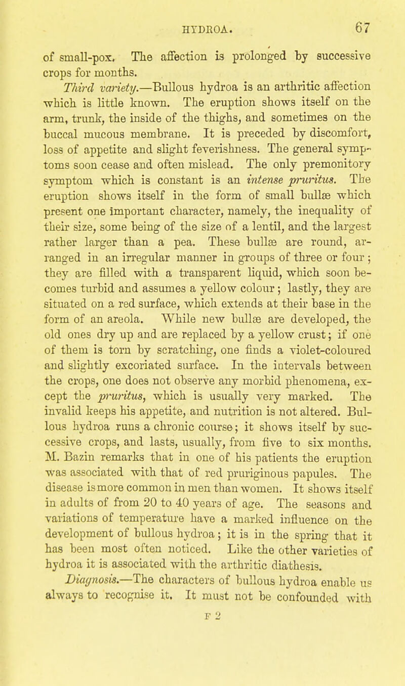 of small-pox. The affection is prolonged by successive crops for months. Tlw'cl variety.—Bullous hydroa is an arthritic affection ■which is little known. The eruption shows itself on the arm, trunk, the inside of the thighs, and sometimes on the buccal mucous membrane. It is preceded by discomfort, loss of appetite and slight feverishness. The general symp- toms soon cease and often mislead. The only premonitory symptom which is constant is an intense pi-uritus. The eruption shows itself in the form of small bullae which present one important character, namely, the inequality of their size, some being of the size of a lentil, and the largest rather larger than a pea. These bullae are round, ar- ranged in an irregular manner in groups of three or four ; they are filled with a transparent liquid, which soon be- comes turbid and assumes a yellow colour; lastly, they are situated on a red surface, which extends at then- base in the form of an areola. While new bidlse are developed, the old ones diy up and are replaced by a yellow crust; if one of them is torn by scratching, one finds a violet-coloured and slightly excoriated siu'face. In the intervals between the crops, one does not observe any morbid phenomena, ex- cept the pruritus, which is usually veiy marked. The invalid keeps his appetite, and nutrition is not altered. Bul- lous hydroa runs a chronic course; it shows itself by suc- cessive crops, and lasts, usually, from five to six months. M. Bazin remarks that in one of his patients the eruption was associated with that of red pruriginous papules. The disease is more common in men than women. It shows itself in adults of from 20 to 40 years of age. The seasons and variations of temperatui'e have a marked influence on the development of bullous hydroa; it is in the spring that it has been most often noticed. Like the other varieties of hydroa it is associated with the arthritic diathesis. Diagnosis.—The characters of bullous hydroa enable us always to recognise it. It must not be confounded with